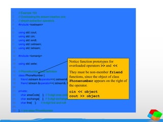 1 // Example 103
2 // Overloading the stream-insertion and
3 // stream-extraction operators.
4 #include <iostream>
5
6 using std::cout;
7 using std::cin;
8 using std::endl;
9 using std::ostream;
10 using std::istream;
11
12 #include <iomanip>
13
14 using std::setw;
15
16 // PhoneNumber class definition
17 class PhoneNumber {
18 friend ostream &operator<<( ostream&, const PhoneNumber & );
19 friend istream &operator>>( istream&, PhoneNumber & );
20
21 private:
22 char areaCode[ 4 ]; // 3-digit area code and null
23 char exchange[ 4 ]; // 3-digit exchange and null
24 char line[ 5 ]; // 4-digit line and null
25
26 }; // end class PhoneNumber
Notice function prototypes for
overloaded operators >> and <<
They must be non-member friend
functions, since the object of class
Phonenumber appears on the right of
the operator.
cin << object
cout >> object
 