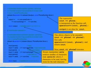27
28 // overloaded stream-insertion operator; cannot be
29 // a member function if we would like to invoke it with
30 // cout << somePhoneNumber;
31 ostream &operator<<( ostream &output, const PhoneNumber &num )
32 {
33 output << "(" << num.areaCode << ") "
34 << num.exchange << "-" << num.line;
35
36 return output; // enables cout << a << b << c;
37
38 } // end function operator<<
39
40 // overloaded stream-extraction operator; cannot be
41 // a member function if we would like to invoke it with
42 // cin >> somePhoneNumber;
43 istream &operator>>( istream &input, PhoneNumber &num )
44 {
45 input.ignore(); // skip (
46 input >> setw( 4 ) >> num.areaCode; // input area code
47 input.ignore( 2 ); // skip ) and space
48 input >> setw( 4 ) >> num.exchange; // input exchange
49 input.ignore(); // skip dash (-)
50 input >> setw( 5 ) >> num.line; // input line
51
52 return input; // enables cin >> a >> b >> c;
The expression:
cout << phone;
is interpreted as the function call:
operator<<(cout, phone);
output is an alias for cout.
This allows objects to be cascaded.
cout << phone1 << phone2;
first calls
operator<<(cout, phone1), and
returns cout.
Next, cout << phone2 executes.
Stream manipulator setw
restricts number of characters
read. setw(4) allows 3
characters to be read, leaving
room for the null character.
 
