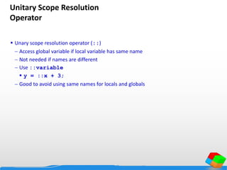 Unitary Scope Resolution
Operator
 Unary scope resolution operator (::)
 Access global variable if local variable has same name
 Not needed if names are different
 Use ::variable
 y = ::x + 3;
 Good to avoid using same names for locals and globals
 