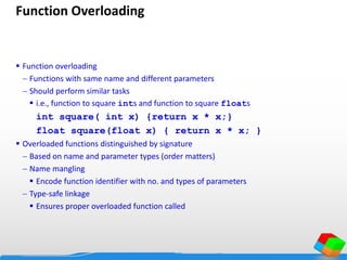 Function Overloading
 Function overloading
 Functions with same name and different parameters
 Should perform similar tasks
 i.e., function to square ints and function to square floats
int square( int x) {return x * x;}
float square(float x) { return x * x; }
 Overloaded functions distinguished by signature
 Based on name and parameter types (order matters)
 Name mangling
 Encode function identifier with no. and types of parameters
 Type-safe linkage
 Ensures proper overloaded function called
 