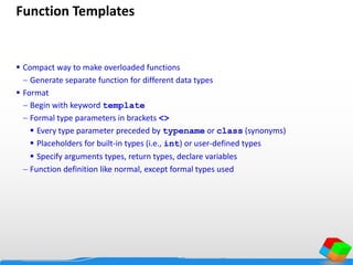 Function Templates
 Compact way to make overloaded functions
 Generate separate function for different data types
 Format
 Begin with keyword template
 Formal type parameters in brackets <>
 Every type parameter preceded by typename or class (synonyms)
 Placeholders for built-in types (i.e., int) or user-defined types
 Specify arguments types, return types, declare variables
 Function definition like normal, except formal types used
 