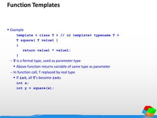 Function Templates
 Example
template < class T > // or template< typename T >
T square( T value1 )
{
return value1 * value1;
}
 T is a formal type, used as parameter type
 Above function returns variable of same type as parameter
 In function call, T replaced by real type
 If int, all T's become ints
int x;
int y = square(x);
 