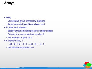 Arrays
 Array
 Consecutive group of memory locations
 Same name and type (int, char, etc.)
 To refer to an element
 Specify array name and position number (index)
 Format: arrayname[ position number ]
 First element at position 0
 N-element array c
c[ 0 ], c[ 1 ] … c[ n - 1 ]
 Nth element as position N-1
 