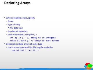 Declaring Arrays
 When declaring arrays, specify
 Name
 Type of array
 Any data type
 Number of elements
 type arrayName[ arraySize ];
int c[ 10 ]; // array of 10 integers
float d[ 3284 ]; // array of 3284 floats
 Declaring multiple arrays of same type
 Use comma separated list, like regular variables
int b[ 100 ], x[ 27 ];
 