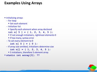 Examples Using Arrays
 Initializing arrays
 For loop
 Set each element
 Initializer list
 Specify each element when array declared
int n[ 5 ] = { 1, 2, 3, 4, 5 };
 If not enough initializers, rightmost elements 0
 If too many, syntax error
 To set every element to 0
int n[ 5 ] = { 0 };
 If array size omitted, initializers determine size
int n[] = { 1, 2, 3, 4, 5 };
 5 initializers, therefore 5 element array
 static int array[3]; ??
 
