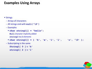 Examples Using Arrays
 Strings
 Arrays of characters
 All strings end with null ('0')
 Examples
 char string1[] = "hello";
Null character implicitly added
string1 has 6 elements
 char string1[] = { 'h', 'e', 'l', 'l', 'o', '0’ };
 Subscripting is the same
String1[ 0 ] is 'h'
string1[ 2 ] is 'l'
 