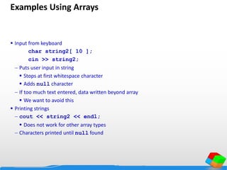 Examples Using Arrays
 Input from keyboard
char string2[ 10 ];
cin >> string2;
 Puts user input in string
 Stops at first whitespace character
 Adds null character
 If too much text entered, data written beyond array
 We want to avoid this
 Printing strings
 cout << string2 << endl;
 Does not work for other array types
 Characters printed until null found
 