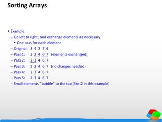Sorting Arrays
 Example:
 Go left to right, and exchange elements as necessary
 One pass for each element
 Original: 3 4 2 7 6
 Pass 1: 3 2 4 6 7 (elements exchanged)
 Pass 2: 2 3 4 6 7
 Pass 3: 2 3 4 6 7 (no changes needed)
 Pass 4: 2 3 4 6 7
 Pass 5: 2 3 4 6 7
 Small elements "bubble" to the top (like 2 in this example)
 