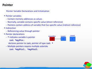 Pointer
 Pointer variables
 Contain memory addresses as values
 Normally, variable contains specific value (direct reference)
 Pointers contain address of variable that has specific value (indirect reference)
 Indirection
 Referencing value through pointer
 Pointer declarations
 * indicates variable is pointer
int *myPtr;
declares pointer to int, pointer of type int *
 Multiple pointers require multiple asterisks
int *myPtr1, *myPtr2;
count
7
countPtr count
7
Pointer Variable Declarations and Initialization
 