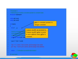 1 // Example 4
2 // Attempting to modify a constant pointer to constant data.
3 #include <iostream>
4
5 using std::cout;
6 using std::endl;
7
8 int main()
9 {
10 int x = 5, y;
11
12 // ptr is a constant pointer to a constant integer.
13 // ptr always points to the same location; the integer
14 // at that location cannot be modified.
15 const int *const ptr = &x;
16
17 cout << *ptr << endl;
18
19 *ptr = 7; // error: *ptr is const; cannot assign new value
20 ptr = &y; // error: ptr is const; cannot assign new address
21
22 return 0; // indicates successful termination
23
24 } // end main
ptr is constant pointer to
integer constant.
Cannot modify x (pointed to
by ptr) since *ptr declared
constant.
Cannot modify ptr to point
to new address since ptr is
constant.
 