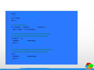 26 cout << "Enter 1 to sort in ascending order,n"
27 << "Enter 2 to sort in descending order: ";
28 cin >> order;
29 cout << "nData items in original ordern";
30
31 // output original array
32 for ( counter = 0; counter < arraySize; counter++ )
33 cout << setw( 4 ) << a[ counter ];
34
35 // sort array in ascending order; pass function ascending
36 // as an argument to specify ascending sorting order
37 if ( order == 1 ) {
38 bubble( a, arraySize, ascending );
39 cout << "nData items in ascending ordern";
40 }
41
42 // sort array in descending order; pass function descending
43 // as an agrument to specify descending sorting order
44 else {
45 bubble( a, arraySize, descending );
46 cout << "nData items in descending ordern";
47 }
48
 