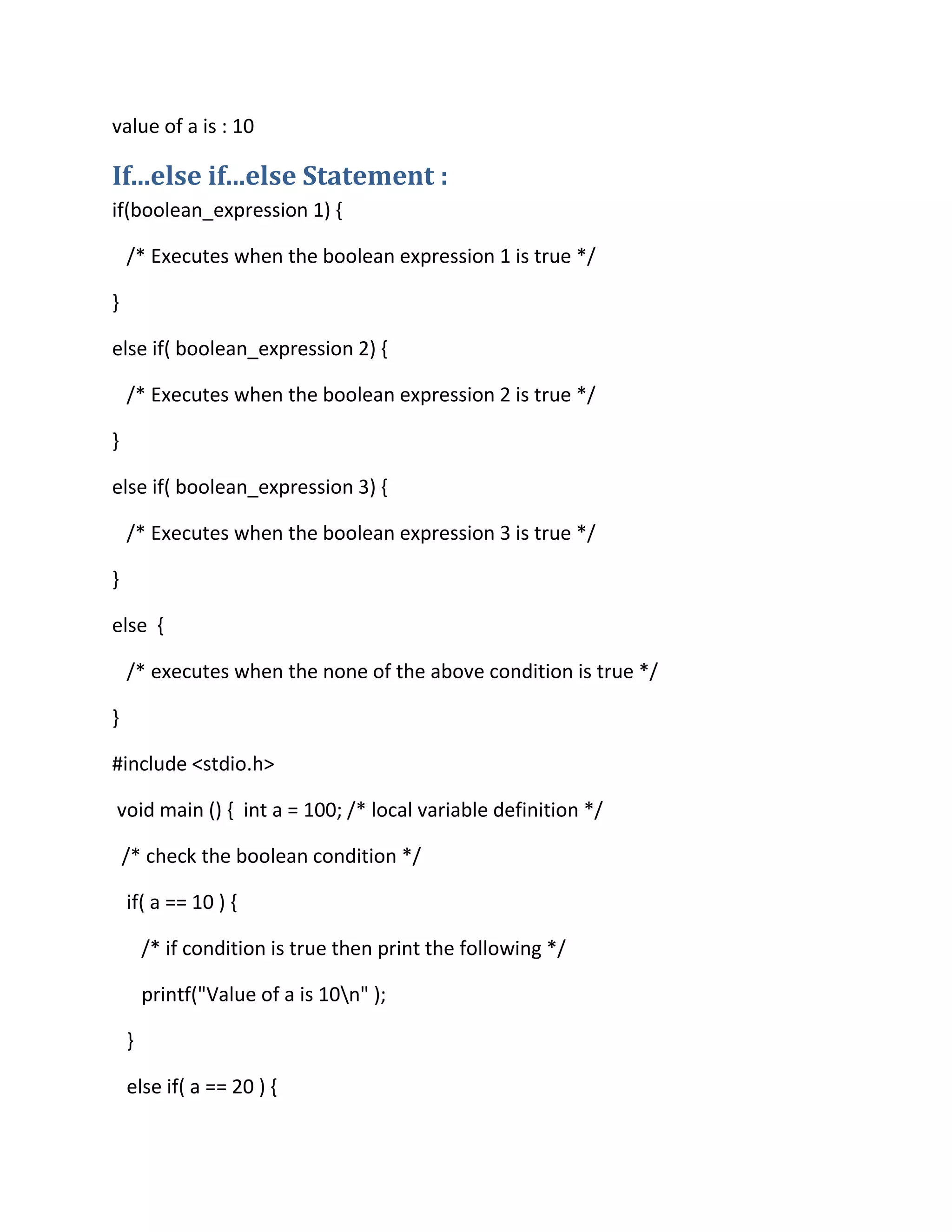 value of a is : 10
If...else if...else Statement :
if(boolean_expression 1) {
/* Executes when the boolean expression 1 is true */
}
else if( boolean_expression 2) {
/* Executes when the boolean expression 2 is true */
}
else if( boolean_expression 3) {
/* Executes when the boolean expression 3 is true */
}
else {
/* executes when the none of the above condition is true */
}
#include <stdio.h>
void main () { int a = 100; /* local variable definition */
/* check the boolean condition */
if( a == 10 ) {
/* if condition is true then print the following */
printf("Value of a is 10n" );
}
else if( a == 20 ) {
 