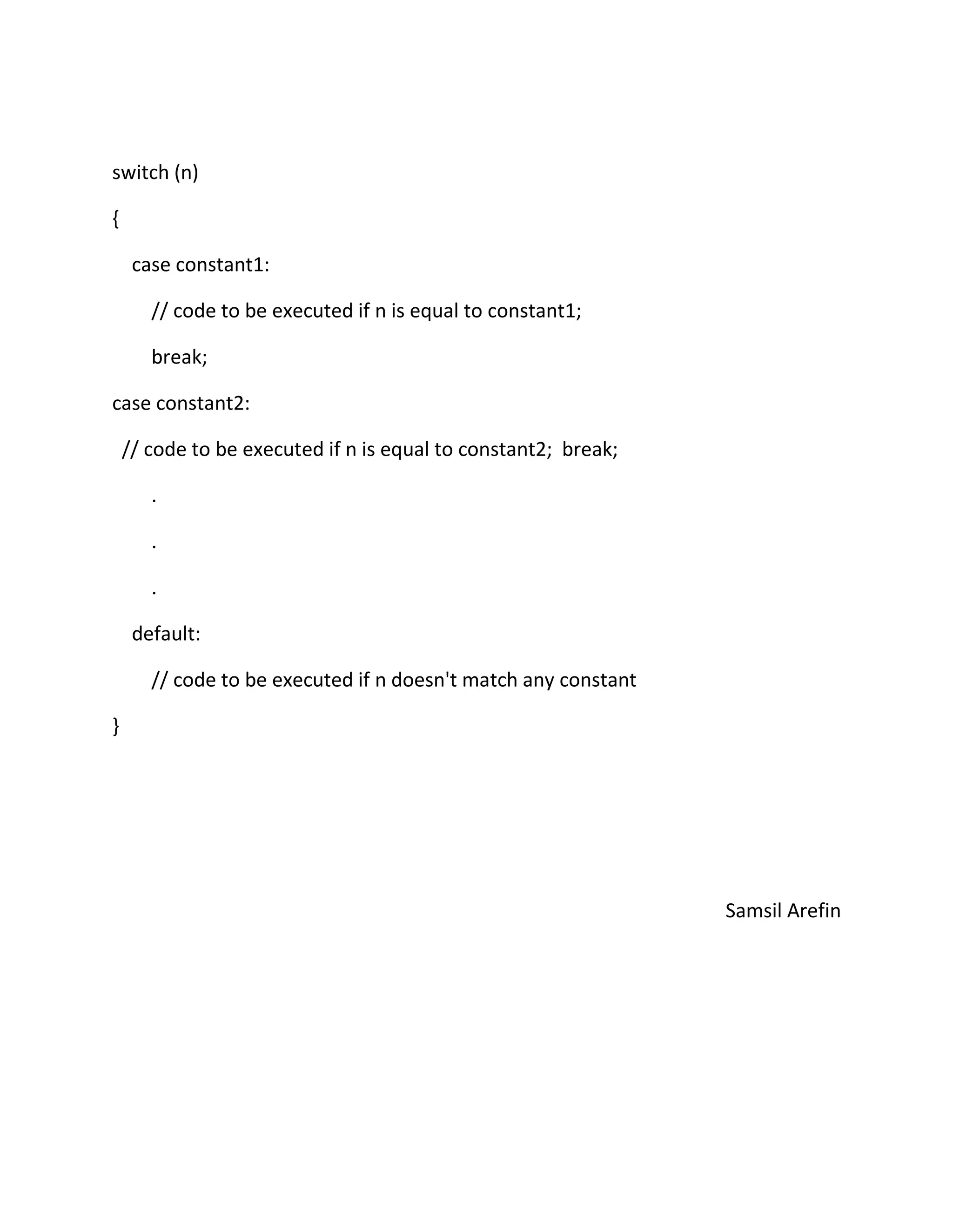 switch (n)
{
case constant1:
// code to be executed if n is equal to constant1;
break;
case constant2:
// code to be executed if n is equal to constant2; break;
.
.
.
default:
// code to be executed if n doesn't match any constant
}
Samsil Arefin
 