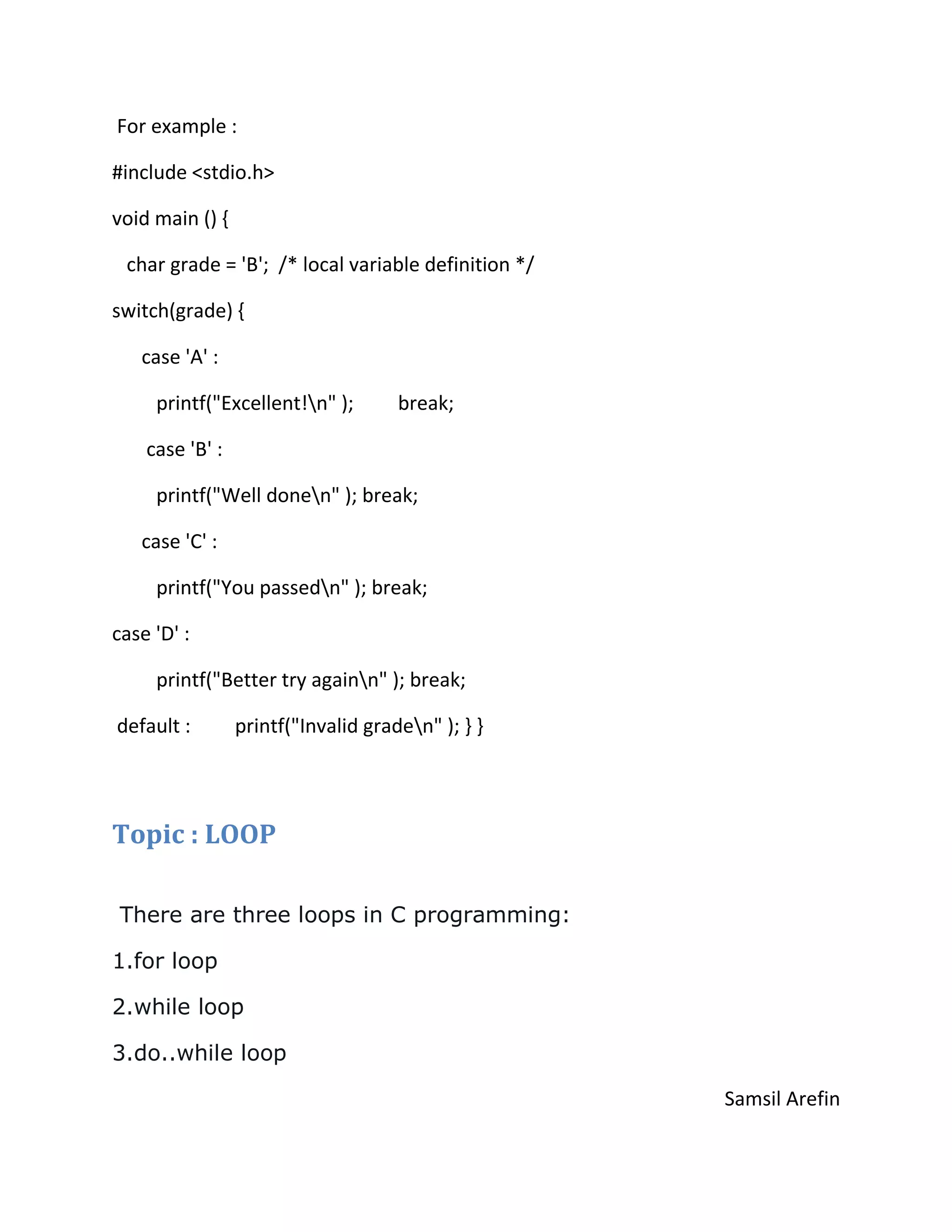For example :
#include <stdio.h>
void main () {
char grade = 'B'; /* local variable definition */
switch(grade) {
case 'A' :
printf("Excellent!n" ); break;
case 'B' :
printf("Well donen" ); break;
case 'C' :
printf("You passedn" ); break;
case 'D' :
printf("Better try againn" ); break;
default : printf("Invalid graden" ); } }
Topic : LOOP
There are three loops in C programming:
1.for loop
2.while loop
3.do..while loop
Samsil Arefin
 