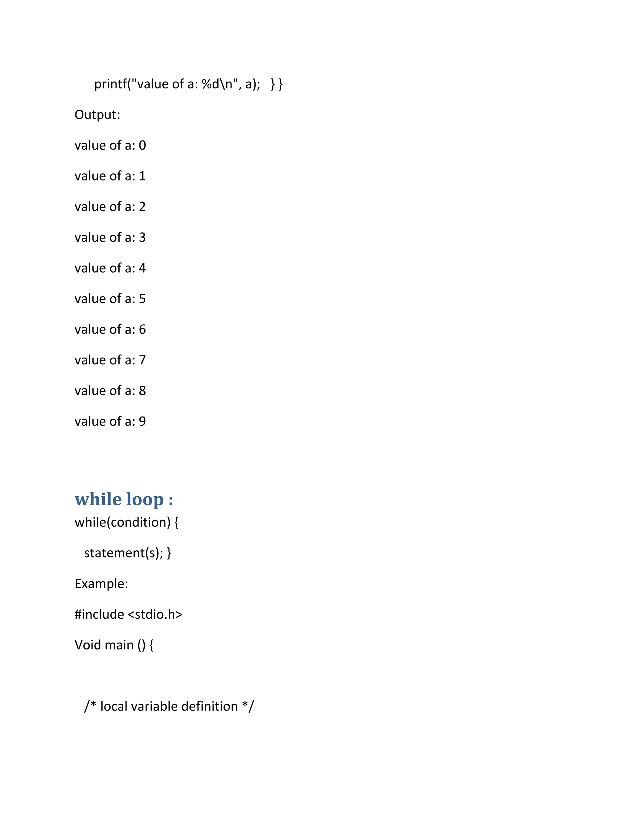 printf("value of a: %dn", a); } }
Output:
value of a: 0
value of a: 1
value of a: 2
value of a: 3
value of a: 4
value of a: 5
value of a: 6
value of a: 7
value of a: 8
value of a: 9
while loop :
while(condition) {
statement(s); }
Example:
#include <stdio.h>
Void main () {
/* local variable definition */
 