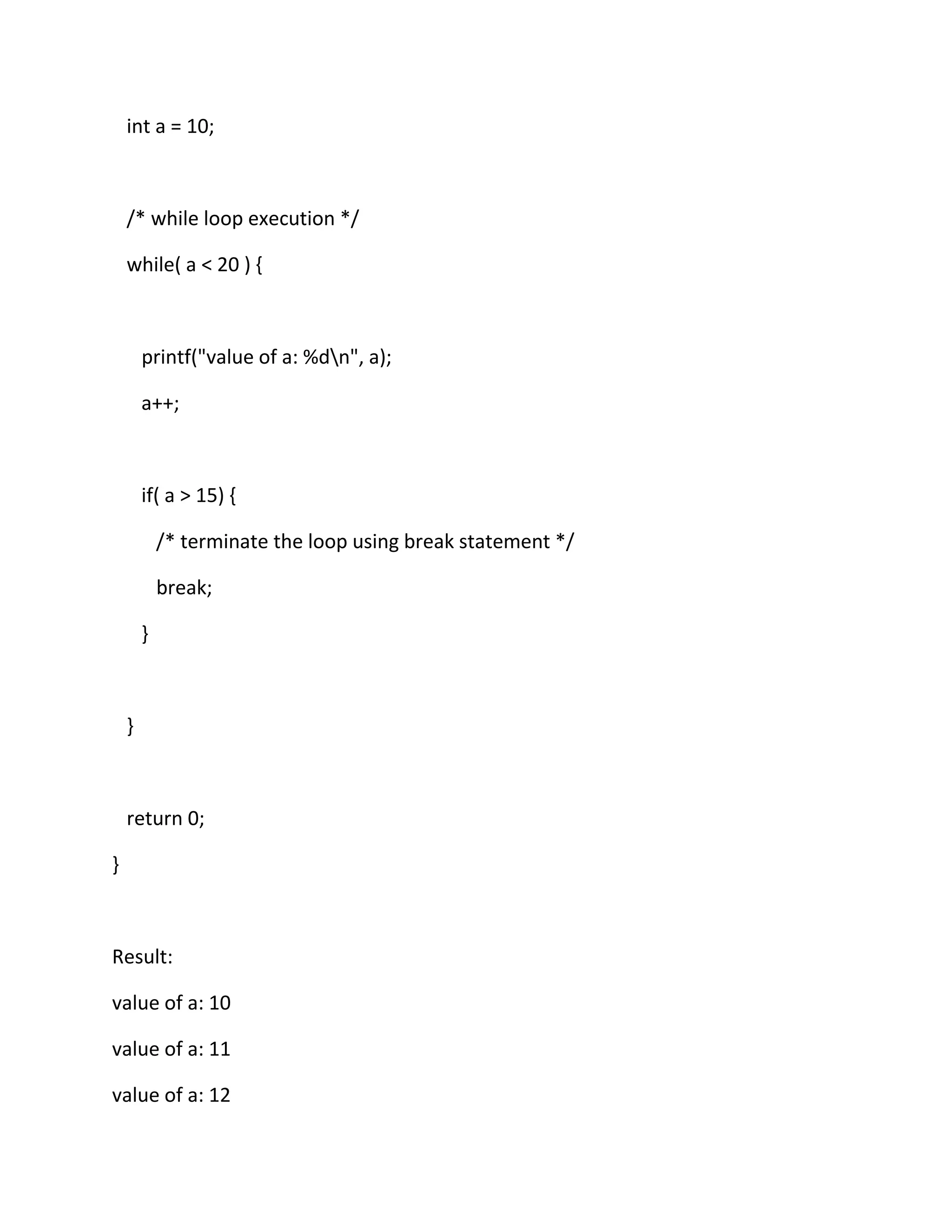 int a = 10;
/* while loop execution */
while( a < 20 ) {
printf("value of a: %dn", a);
a++;
if( a > 15) {
/* terminate the loop using break statement */
break;
}
}
return 0;
}
Result:
value of a: 10
value of a: 11
value of a: 12
 