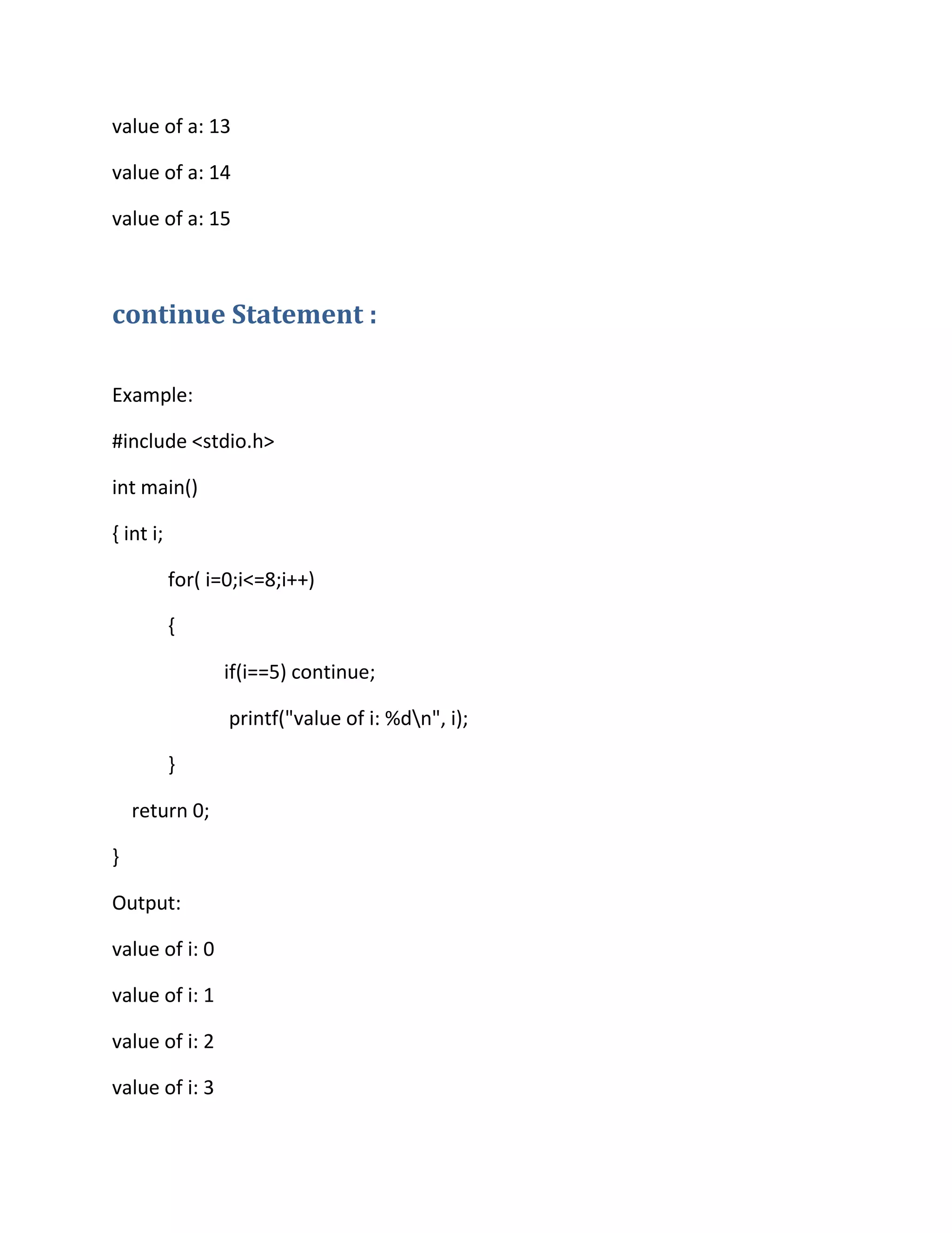 value of a: 13
value of a: 14
value of a: 15
continue Statement :
Example:
#include <stdio.h>
int main()
{ int i;
for( i=0;i<=8;i++)
{
if(i==5) continue;
printf("value of i: %dn", i);
}
return 0;
}
Output:
value of i: 0
value of i: 1
value of i: 2
value of i: 3
 