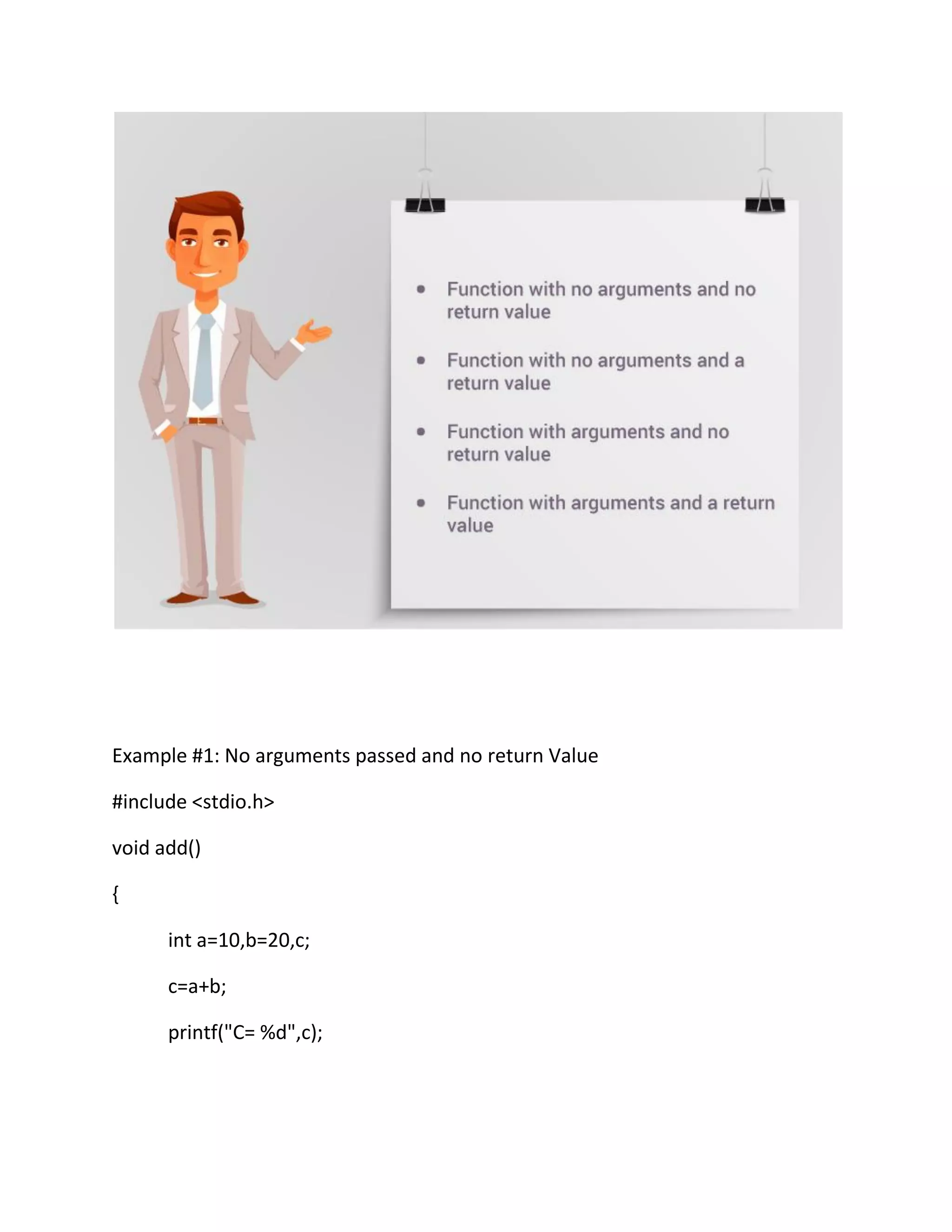 Example #1: No arguments passed and no return Value
#include <stdio.h>
void add()
{
int a=10,b=20,c;
c=a+b;
printf("C= %d",c);
 