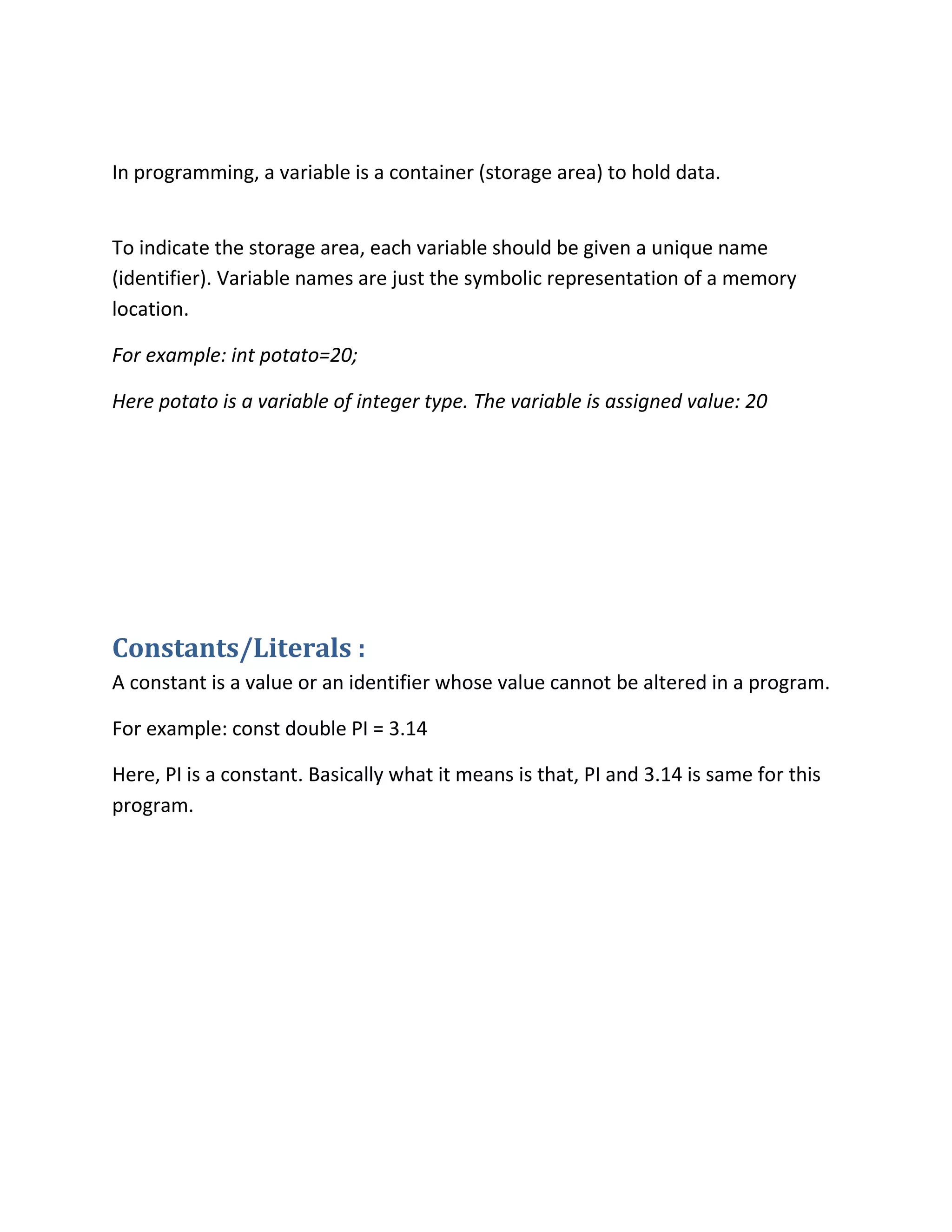 In programming, a variable is a container (storage area) to hold data.
To indicate the storage area, each variable should be given a unique name
(identifier). Variable names are just the symbolic representation of a memory
location.
For example: int potato=20;
Here potato is a variable of integer type. The variable is assigned value: 20
Constants/Literals :
A constant is a value or an identifier whose value cannot be altered in a program.
For example: const double PI = 3.14
Here, PI is a constant. Basically what it means is that, PI and 3.14 is same for this
program.
 