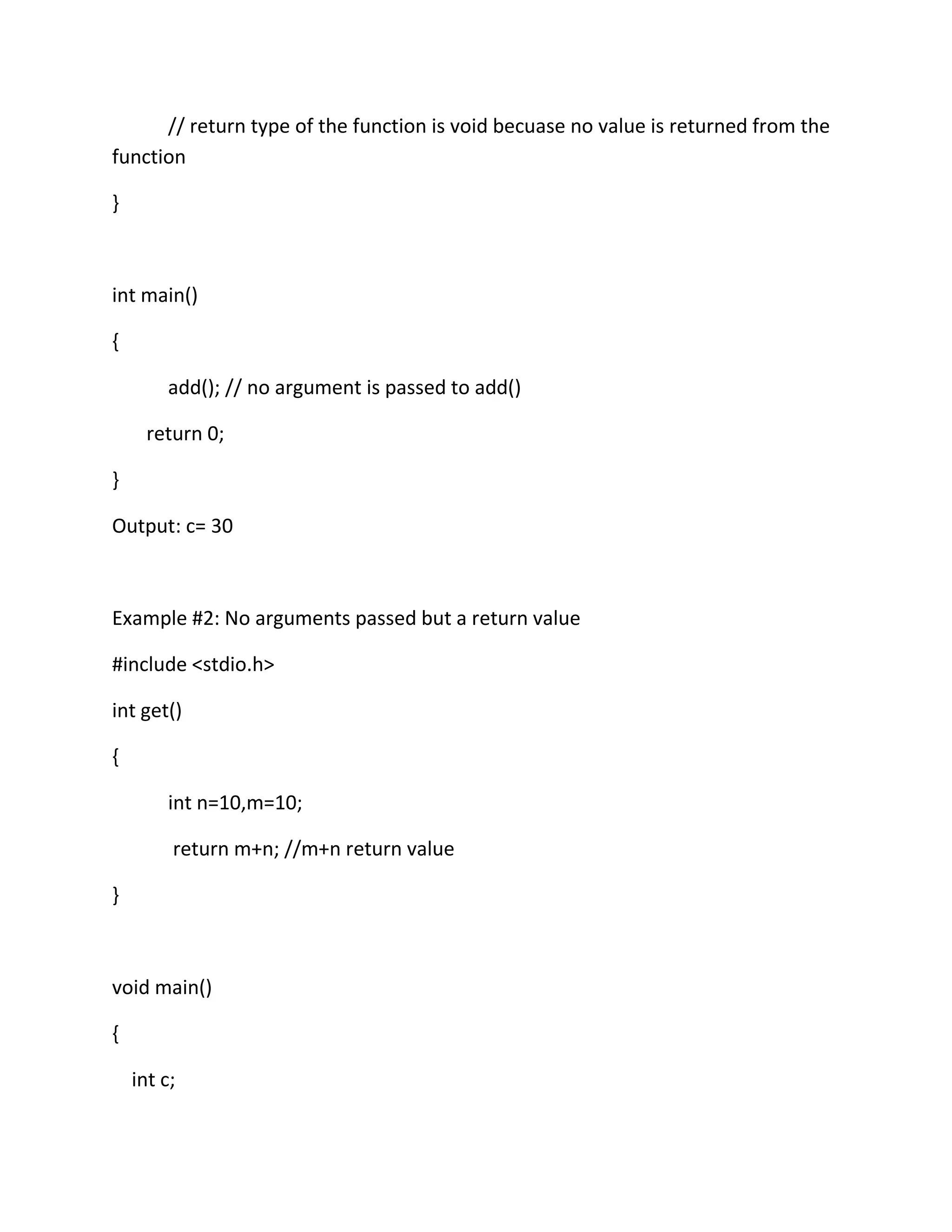 // return type of the function is void becuase no value is returned from the
function
}
int main()
{
add(); // no argument is passed to add()
return 0;
}
Output: c= 30
Example #2: No arguments passed but a return value
#include <stdio.h>
int get()
{
int n=10,m=10;
return m+n; //m+n return value
}
void main()
{
int c;
 