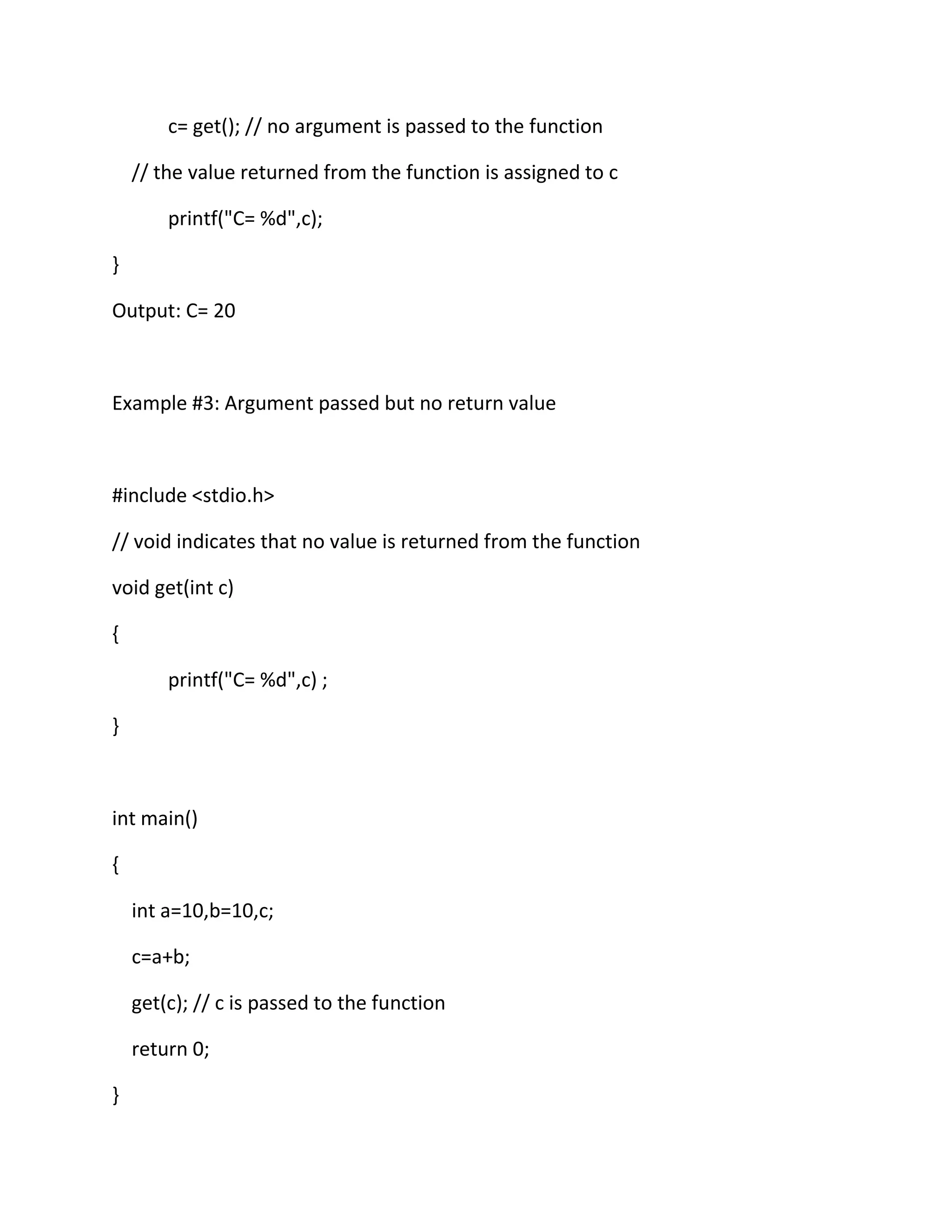 c= get(); // no argument is passed to the function
// the value returned from the function is assigned to c
printf("C= %d",c);
}
Output: C= 20
Example #3: Argument passed but no return value
#include <stdio.h>
// void indicates that no value is returned from the function
void get(int c)
{
printf("C= %d",c) ;
}
int main()
{
int a=10,b=10,c;
c=a+b;
get(c); // c is passed to the function
return 0;
}
 
