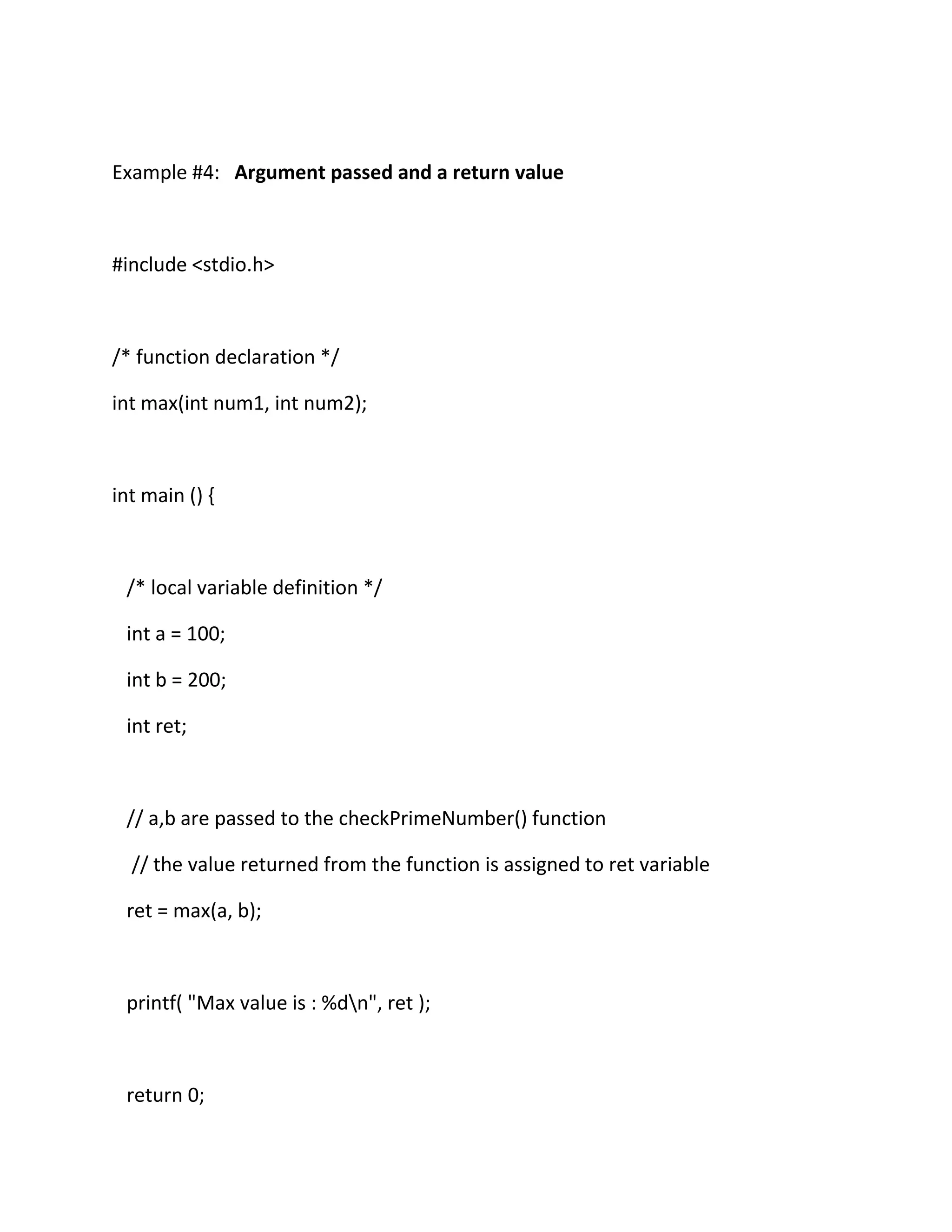 Example #4: Argument passed and a return value
#include <stdio.h>
/* function declaration */
int max(int num1, int num2);
int main () {
/* local variable definition */
int a = 100;
int b = 200;
int ret;
// a,b are passed to the checkPrimeNumber() function
// the value returned from the function is assigned to ret variable
ret = max(a, b);
printf( "Max value is : %dn", ret );
return 0;
 
