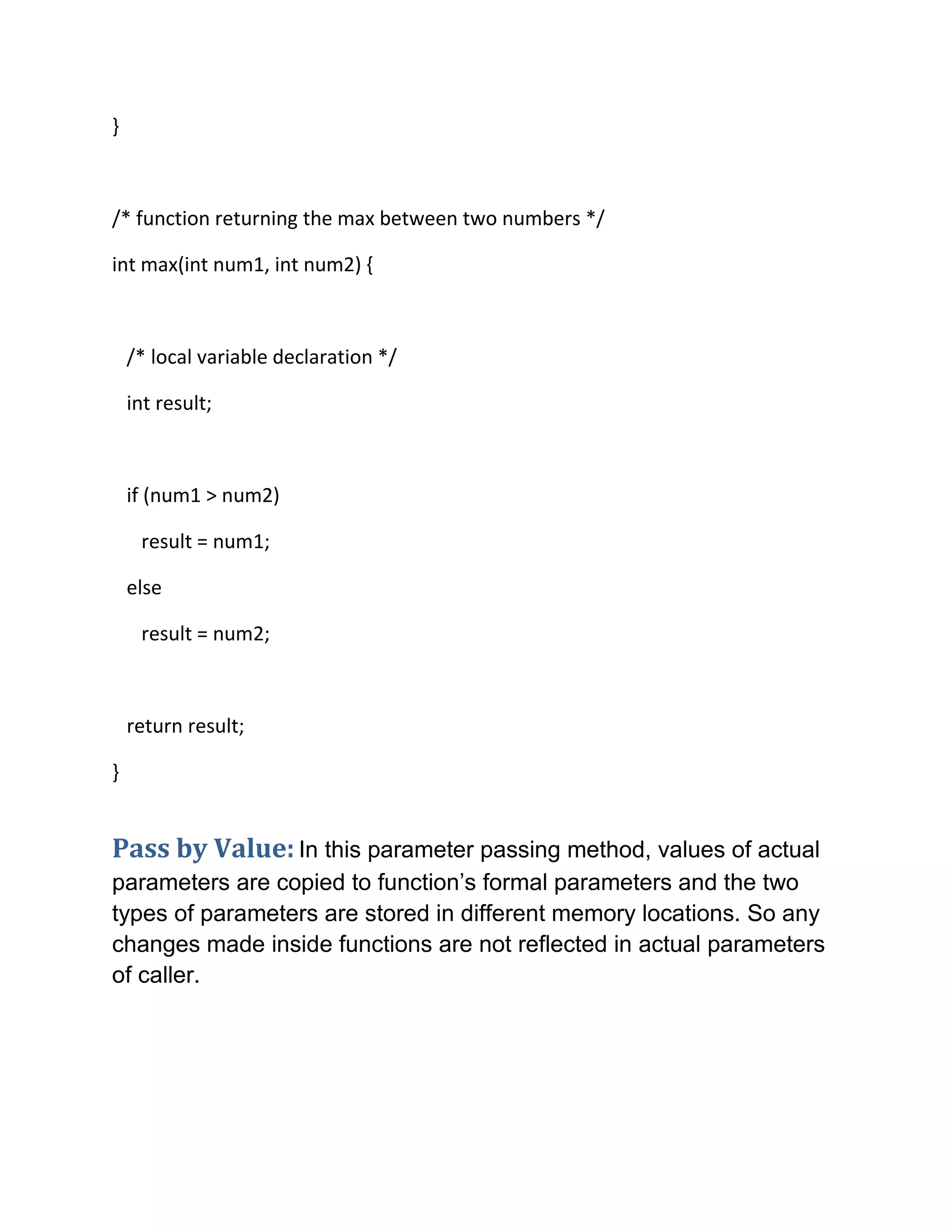 }
/* function returning the max between two numbers */
int max(int num1, int num2) {
/* local variable declaration */
int result;
if (num1 > num2)
result = num1;
else
result = num2;
return result;
}
Pass by Value: In this parameter passing method, values of actual
parameters are copied to function’s formal parameters and the two
types of parameters are stored in different memory locations. So any
changes made inside functions are not reflected in actual parameters
of caller.
 
