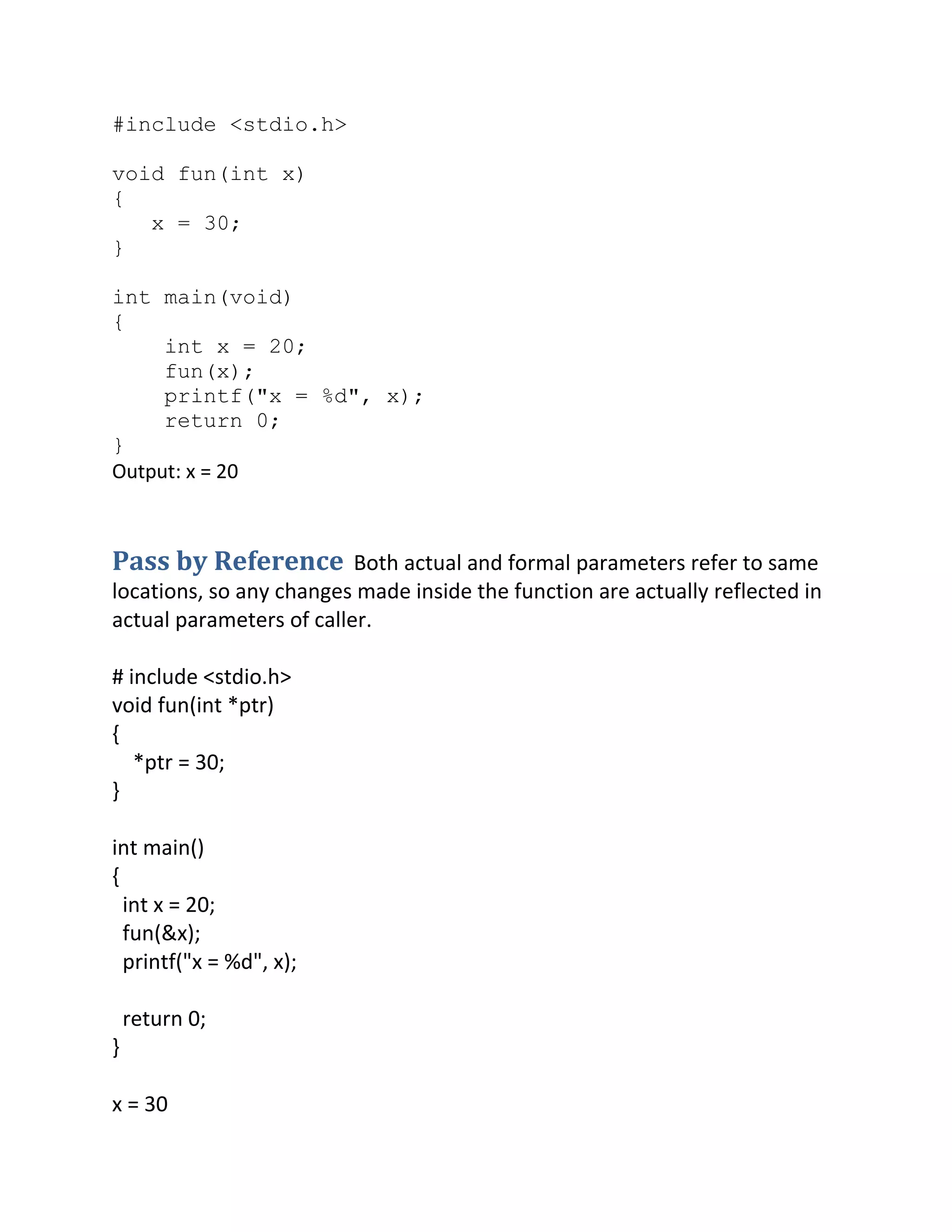 #include <stdio.h>
void fun(int x)
{
x = 30;
}
int main(void)
{
int x = 20;
fun(x);
printf("x = %d", x);
return 0;
}
Output: x = 20
Pass by Reference Both actual and formal parameters refer to same
locations, so any changes made inside the function are actually reflected in
actual parameters of caller.
# include <stdio.h>
void fun(int *ptr)
{
*ptr = 30;
}
int main()
{
int x = 20;
fun(&x);
printf("x = %d", x);
return 0;
}
x = 30
 