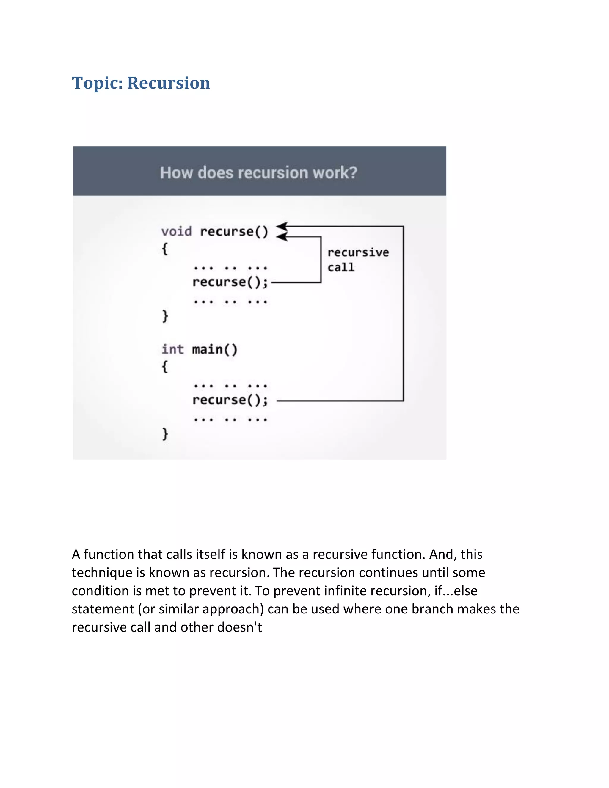 Topic: Recursion
A function that calls itself is known as a recursive function. And, this
technique is known as recursion. The recursion continues until some
condition is met to prevent it. To prevent infinite recursion, if...else
statement (or similar approach) can be used where one branch makes the
recursive call and other doesn't
 