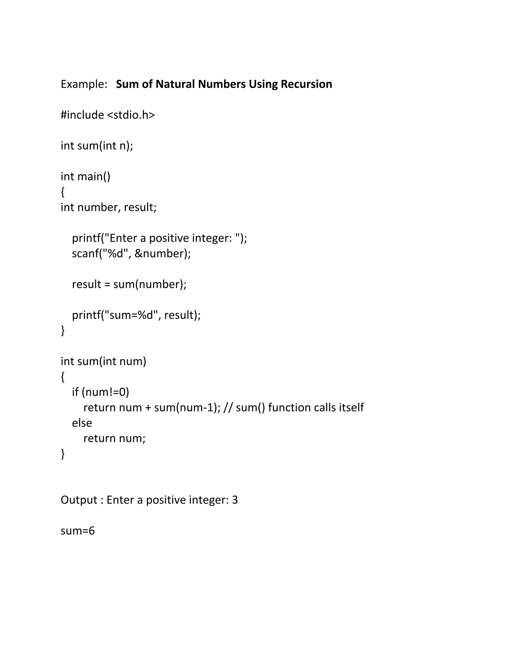 Example: Sum of Natural Numbers Using Recursion
#include <stdio.h>
int sum(int n);
int main()
{
int number, result;
printf("Enter a positive integer: ");
scanf("%d", &number);
result = sum(number);
printf("sum=%d", result);
}
int sum(int num)
{
if (num!=0)
return num + sum(num-1); // sum() function calls itself
else
return num;
}
Output : Enter a positive integer: 3
sum=6
 