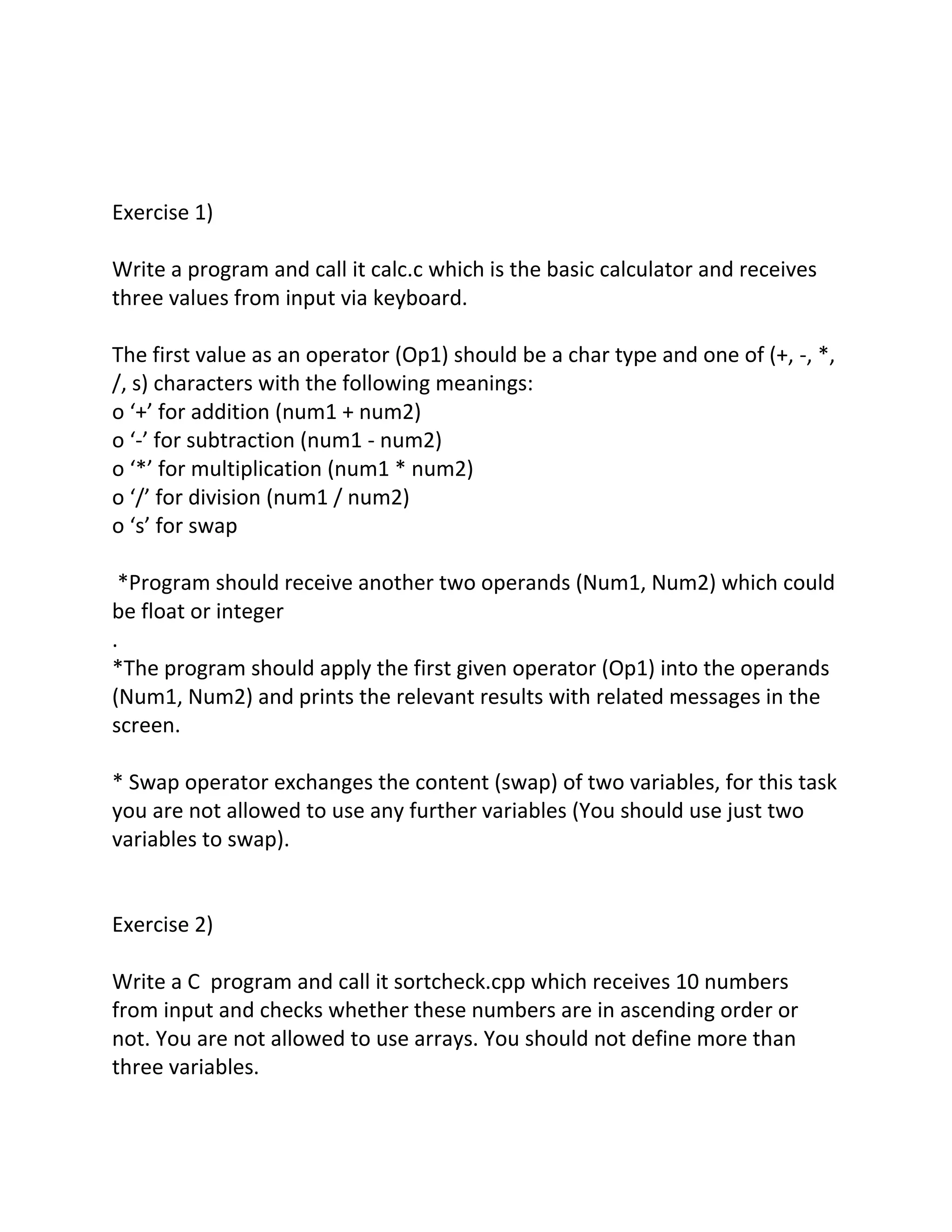 Exercise 1)
Write a program and call it calc.c which is the basic calculator and receives
three values from input via keyboard.
The first value as an operator (Op1) should be a char type and one of (+, -, *,
/, s) characters with the following meanings:
o ‘+’ for addition (num1 + num2)
o ‘-’ for subtraction (num1 - num2)
o ‘*’ for multiplication (num1 * num2)
o ‘/’ for division (num1 / num2)
o ‘s’ for swap
*Program should receive another two operands (Num1, Num2) which could
be float or integer
.
*The program should apply the first given operator (Op1) into the operands
(Num1, Num2) and prints the relevant results with related messages in the
screen.
* Swap operator exchanges the content (swap) of two variables, for this task
you are not allowed to use any further variables (You should use just two
variables to swap).
Exercise 2)
Write a C program and call it sortcheck.cpp which receives 10 numbers
from input and checks whether these numbers are in ascending order or
not. You are not allowed to use arrays. You should not define more than
three variables.
 