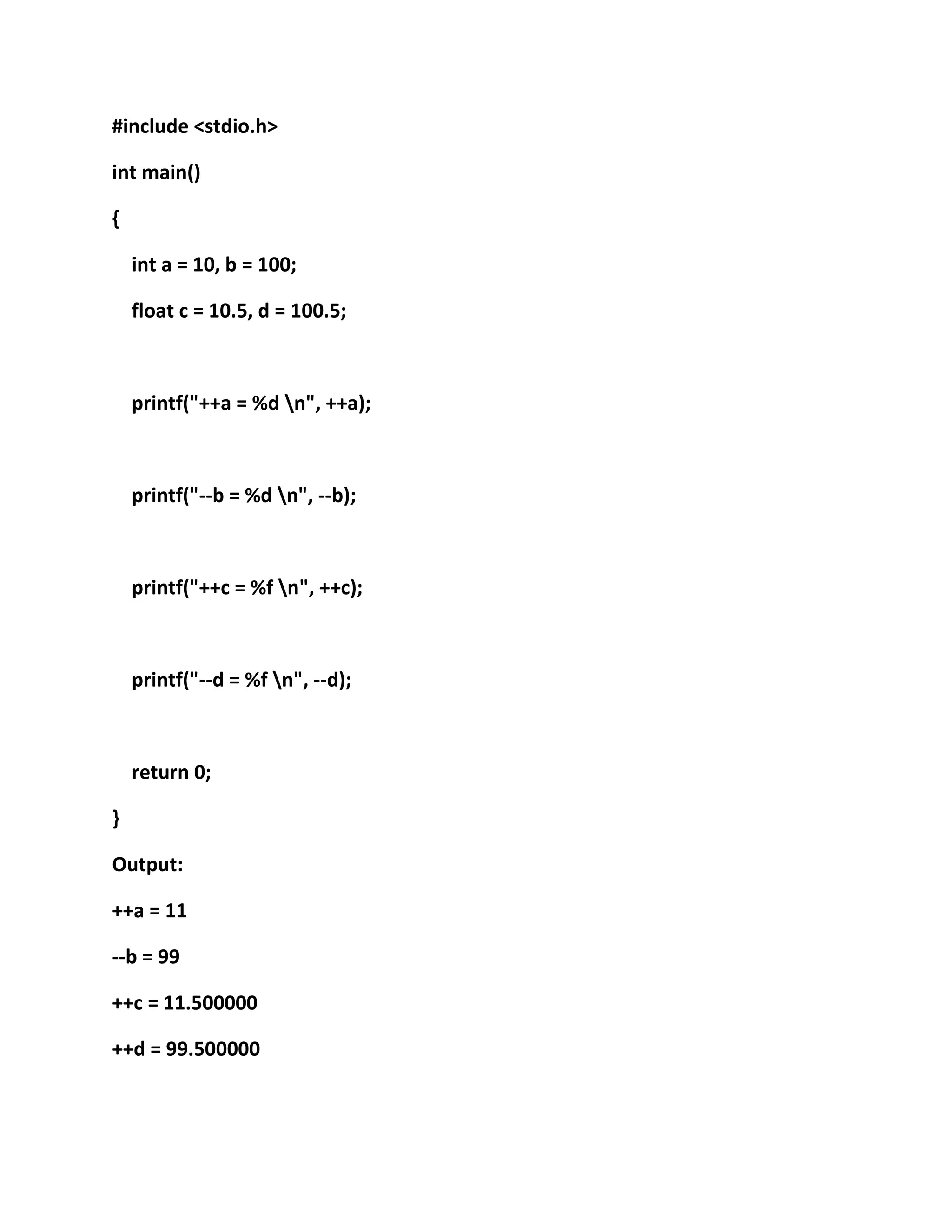 #include <stdio.h>
int main()
{
int a = 10, b = 100;
float c = 10.5, d = 100.5;
printf("++a = %d n", ++a);
printf("--b = %d n", --b);
printf("++c = %f n", ++c);
printf("--d = %f n", --d);
return 0;
}
Output:
++a = 11
--b = 99
++c = 11.500000
++d = 99.500000
 