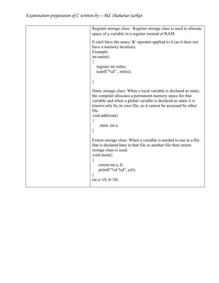 Examination preparation of C written by – Md. Shahariar Sarkar.
Register storage class: Register storage class is used to allocate
space of a variable in a register instead of RAM.
It can't have the unary '&' operator applied to it (as it does not
have a memory location).
Example:
int main()
{
register int miles;
scanf(“%d” , miles);
}
Static storage class: When a local variable is declared as static,
the compiler allocates a permanent memory space for that
variable and when a global variable is declared as static it is
known only by its own file, so it cannot be accessed by other
file.
void addition()
{
static int a;
}
Extern storage class: When a variable is needed to use in a file
that is declared later in that file or another file then extern
storage class is used.
void main()
{
extern int a, b;
printf(“%d %d”, a,b);
}
int a=10, b=20;
 