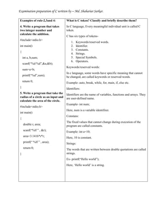 Examination preparation of C written by – Md. Shahariar Sarkar.
Examples of rule-2,3and 4:
4. Write a program that takes
two integer number and
calculate the addition.
#include<stdio.h>
int main()
{
int a, b,sum;
scanf(“%d %d”,&a,&b);
sum=a+b;
printf(“%d”,sum);
return 0;
}
5. Write a program that take the
radius of a circle as an input and
calculate the area of the circle.
#include<stdio.h>
int main()
{
double r, area;
scanf(“%lf ” , &r);
area=3.1416*r*r;
printf(“ %lf ” , area);
return 0;
}
What is C token? Classify and briefly describe them?
In C language, Every meaningful individual unit is called C
token.
C has six types of tokens-
1. Keywords/reserved words.
2. Identifier.
3. Constants.
4. Strings.
5. Special Symbols.
6. Operators.
Keywords/reserved words:
In c language, some words have specific meaning that cannot
be changed, are called keywords or reserved words.
Example- auto, break, while, for, main, if, else etc.
Identifiers:
Identifiers are the name of variables, functions and arrays. They
are user-defined name.
Example- int num;
Here, num is a variable identifirer.
Constans:
The fixed values that cannot change during execution of the
program are called constants.
Example: int a=10;
Here, 10 is constant.
Strings:
The words that are written between double quotations are called
strings.
Ex- printf(“Hello world”);
Here, ‘Hello world’ is a string.
 