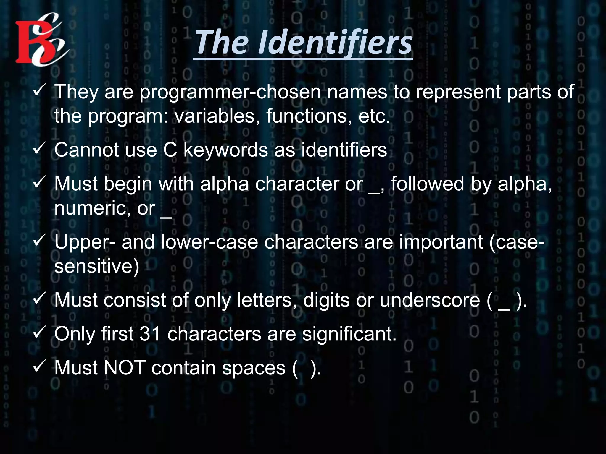  They are programmer-chosen names to represent parts of
the program: variables, functions, etc.
 Cannot use C keywords as identifiers
 Must begin with alpha character or _, followed by alpha,
numeric, or _
 Upper- and lower-case characters are important (case-
sensitive)
 Must consist of only letters, digits or underscore ( _ ).
 Only first 31 characters are significant.
 Must NOT contain spaces ( ).
The Identifiers
 