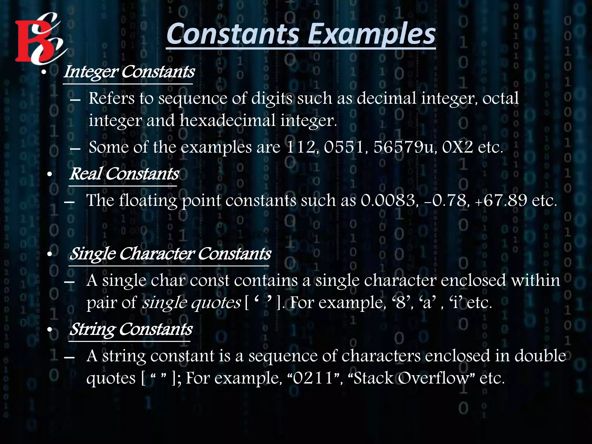 • Integer Constants
– Refers to sequence of digits such as decimal integer, octal
integer and hexadecimal integer.
– Some of the examples are 112, 0551, 56579u, 0X2 etc.
• Real Constants
– The floating point constants such as 0.0083, -0.78, +67.89 etc.
• Single Character Constants
– A single char const contains a single character enclosed within
pair of single quotes [ ‘ ’ ]. For example, ‘8’, ‘a’ , ‘i’ etc.
• String Constants
– A string constant is a sequence of characters enclosed in double
quotes [ “ ” ]; For example, “0211”, “Stack Overflow” etc.
Constants Examples
 