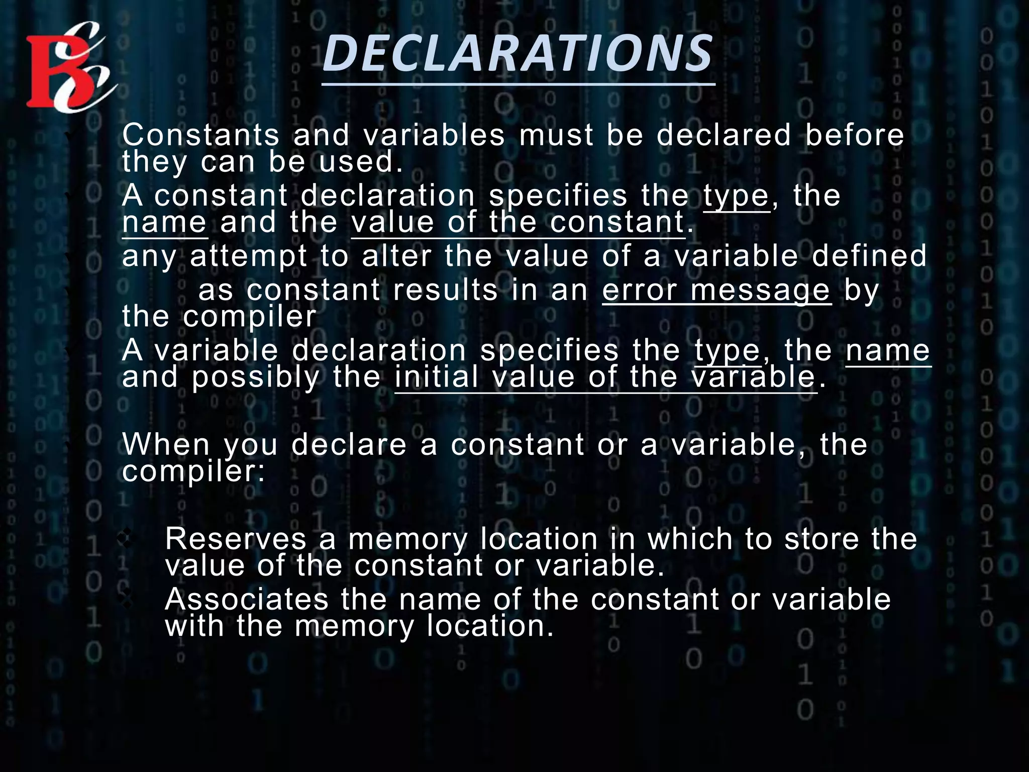 DECLARATIONS
 Constants and variables must be declared before
they can be used.
 A constant declaration specifies the type, the
name and the value of the constant.
 any attempt to alter the value of a variable defined
 as constant results in an error message by
the compiler
 A variable declaration specifies the type, the name
and possibly the initial value of the variable.
 When you declare a constant or a variable, the
compiler:
 Reserves a memory location in which to store the
value of the constant or variable.
 Associates the name of the constant or variable
with the memory location.
 