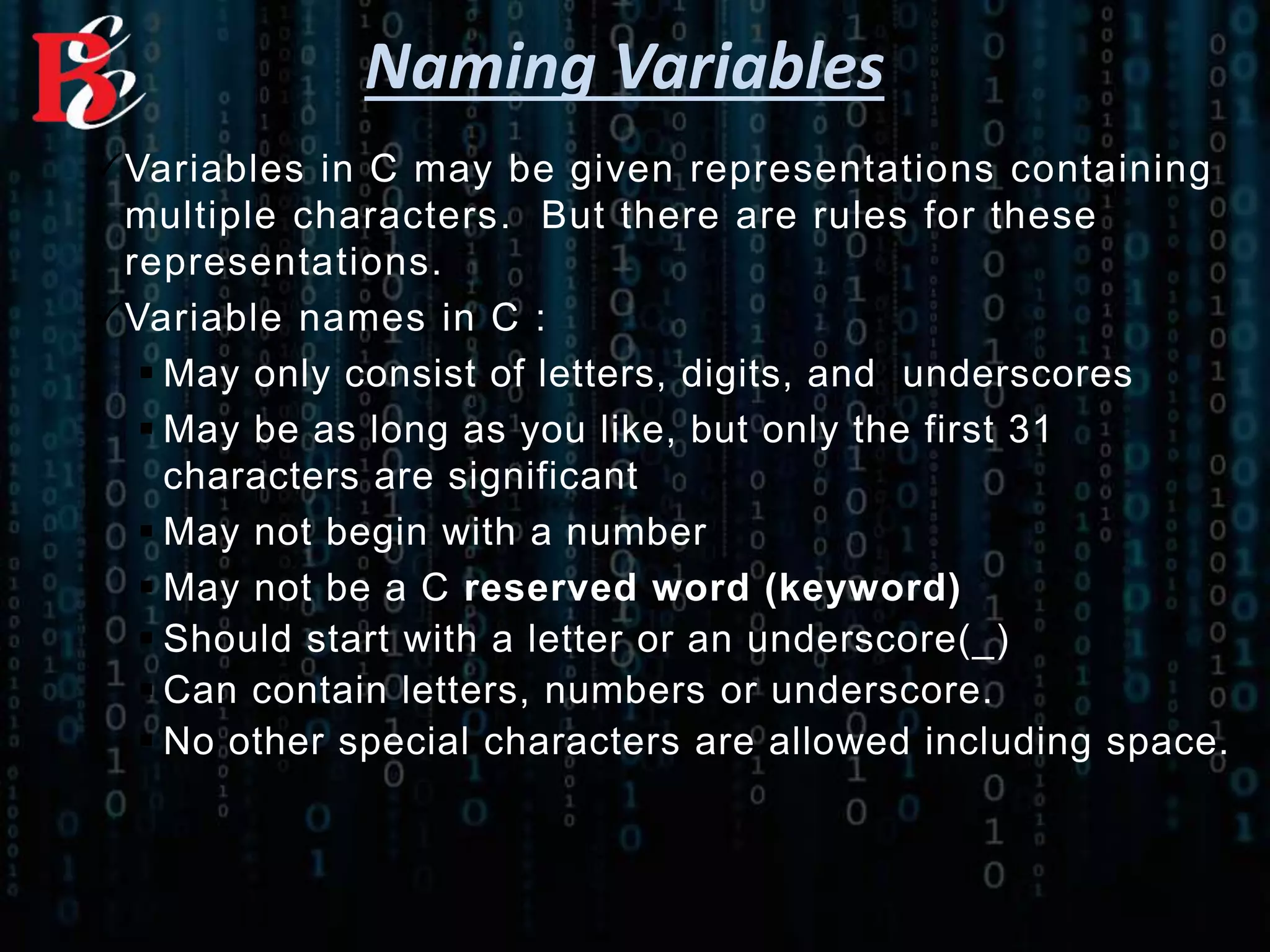 Naming Variables
Variables in C may be given representations containing
multiple characters. But there are rules for these
representations.
Variable names in C :
 May only consist of letters, digits, and underscores
 May be as long as you like, but only the first 31
characters are significant
 May not begin with a number
 May not be a C reserved word (keyword)
 Should start with a letter or an underscore(_)
 Can contain letters, numbers or underscore.
 No other special characters are allowed including space.
 
