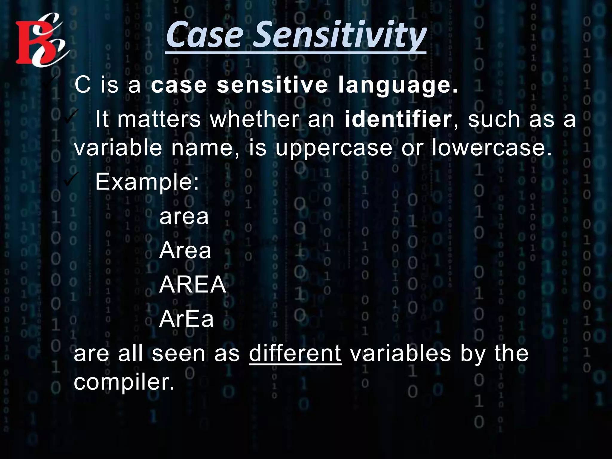 Case Sensitivity
 C is a case sensitive language.
 It matters whether an identifier, such as a
variable name, is uppercase or lowercase.
 Example:
area
Area
AREA
ArEa
are all seen as different variables by the
compiler.
 
