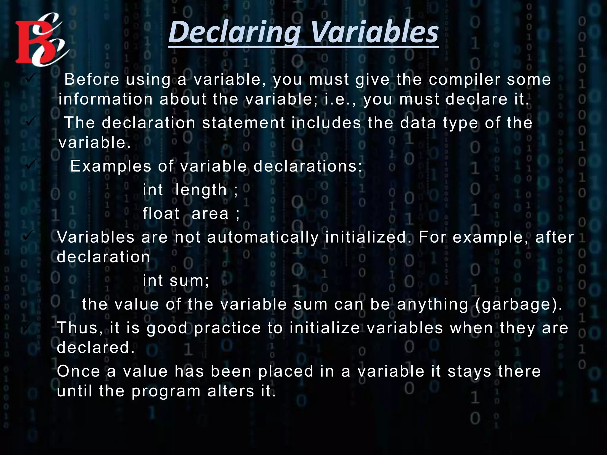 Declaring Variables
 Before using a variable, you must give the compiler some
information about the variable; i.e., you must declare it.
 The declaration statement includes the data type of the
variable.
 Examples of variable declarations:
int length ;
float area ;
 Variables are not automatically initialized. For example, after
declaration
int sum;
the value of the variable sum can be anything (garbage).
 Thus, it is good practice to initialize variables when they are
declared.
 Once a value has been placed in a variable it stays there
until the program alters it.
 