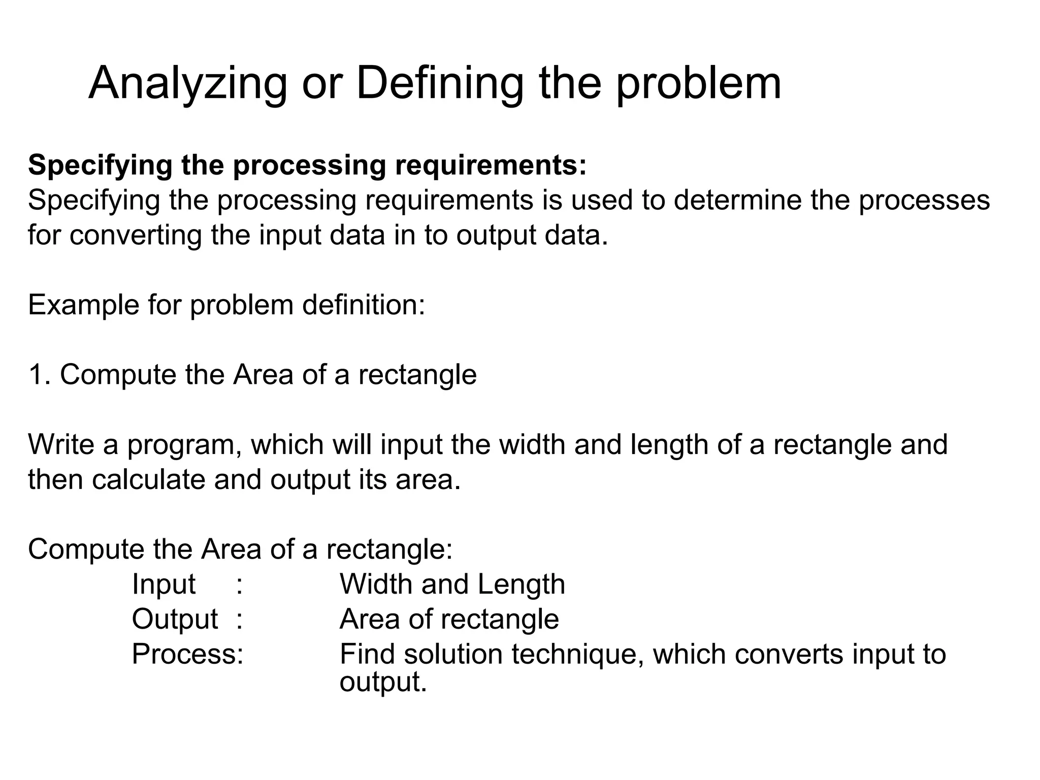 Analyzing or Defining the problem Specifying the processing requirements: Specifying the processing requirements is used to determine the processes for converting the input data in to output data. Example for problem definition: 1. Compute the Area of a rectangle Write a program, which will input the width and length of a rectangle and then calculate and output its area. Compute the Area of a rectangle: Input : Width and Length Output : Area of rectangle Process: Find solution technique, which converts input to output. 