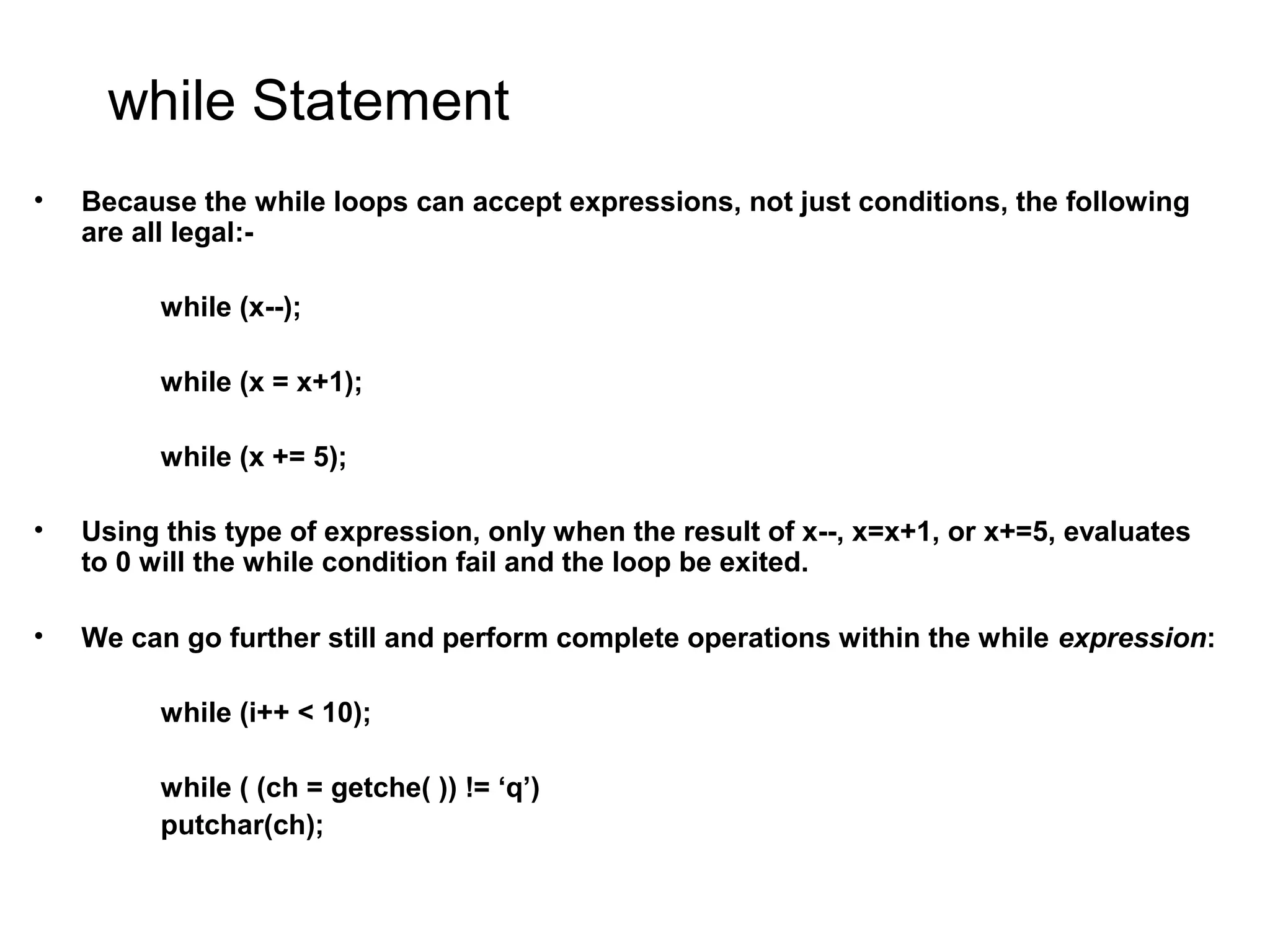 while Statement • Because the while loops can accept expressions, not just conditions, the following are all legal:- while (x--); while (x = x+1); while (x += 5); • Using this type of expression, only when the result of x--, x=x+1, or x+=5, evaluates to 0 will the while condition fail and the loop be exited. • We can go further still and perform complete operations within the while expression: while (i++ < 10); while ( (ch = getche( )) != ‘q’) putchar(ch); 