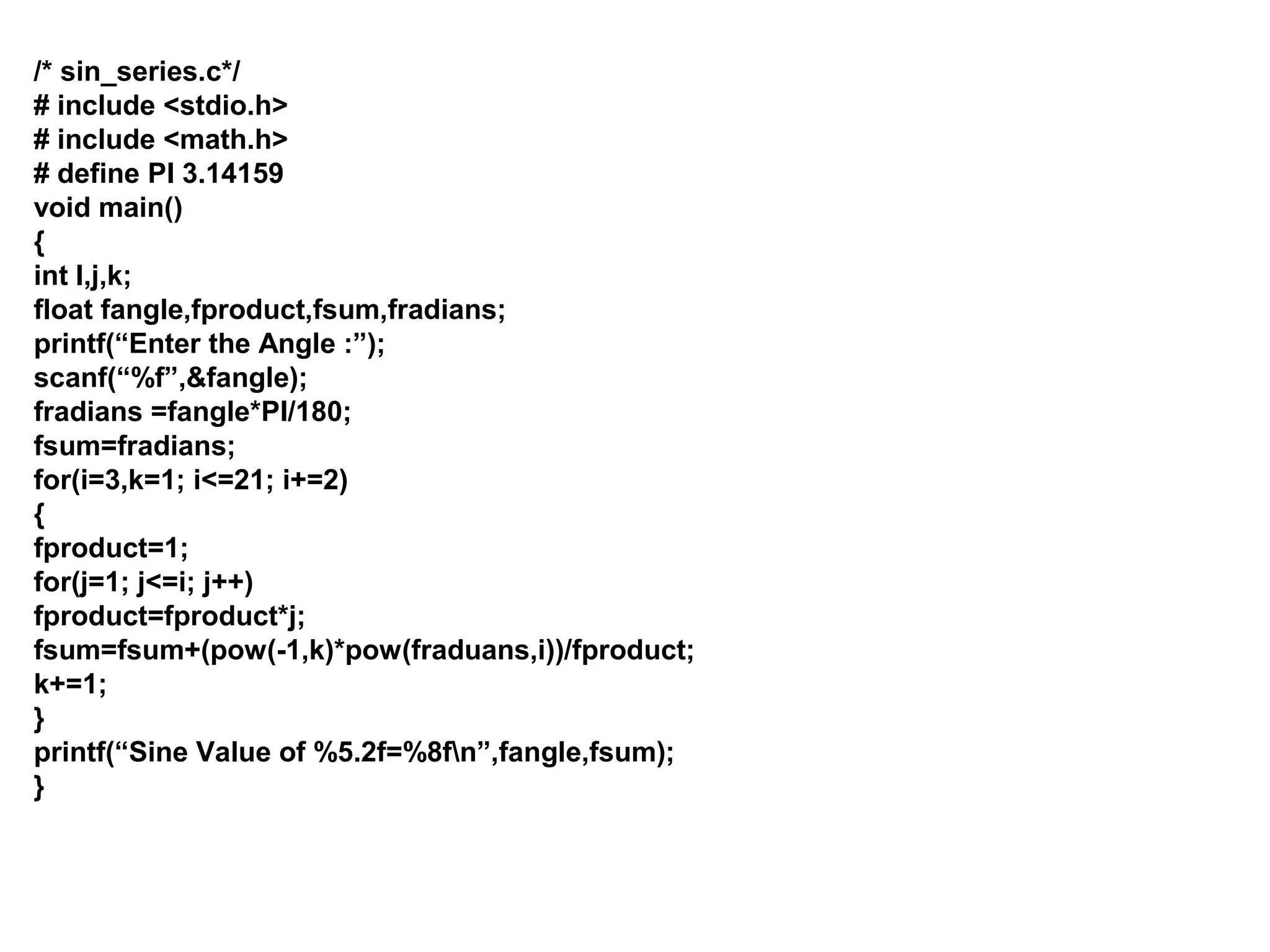 /* sin_series.c*/ # include <stdio.h> # include <math.h> # define PI 3.14159 void main() { int I,j,k; float fangle,fproduct,fsum,fradians; printf(“Enter the Angle :”); scanf(“%f”,&fangle); fradians =fangle*PI/180; fsum=fradians; for(i=3,k=1; i<=21; i+=2) { fproduct=1; for(j=1; j<=i; j++) fproduct=fproduct*j; fsum=fsum+(pow(-1,k)*pow(fraduans,i))/fproduct; k+=1; } printf(“Sine Value of %5.2f=%8fn”,fangle,fsum); } 