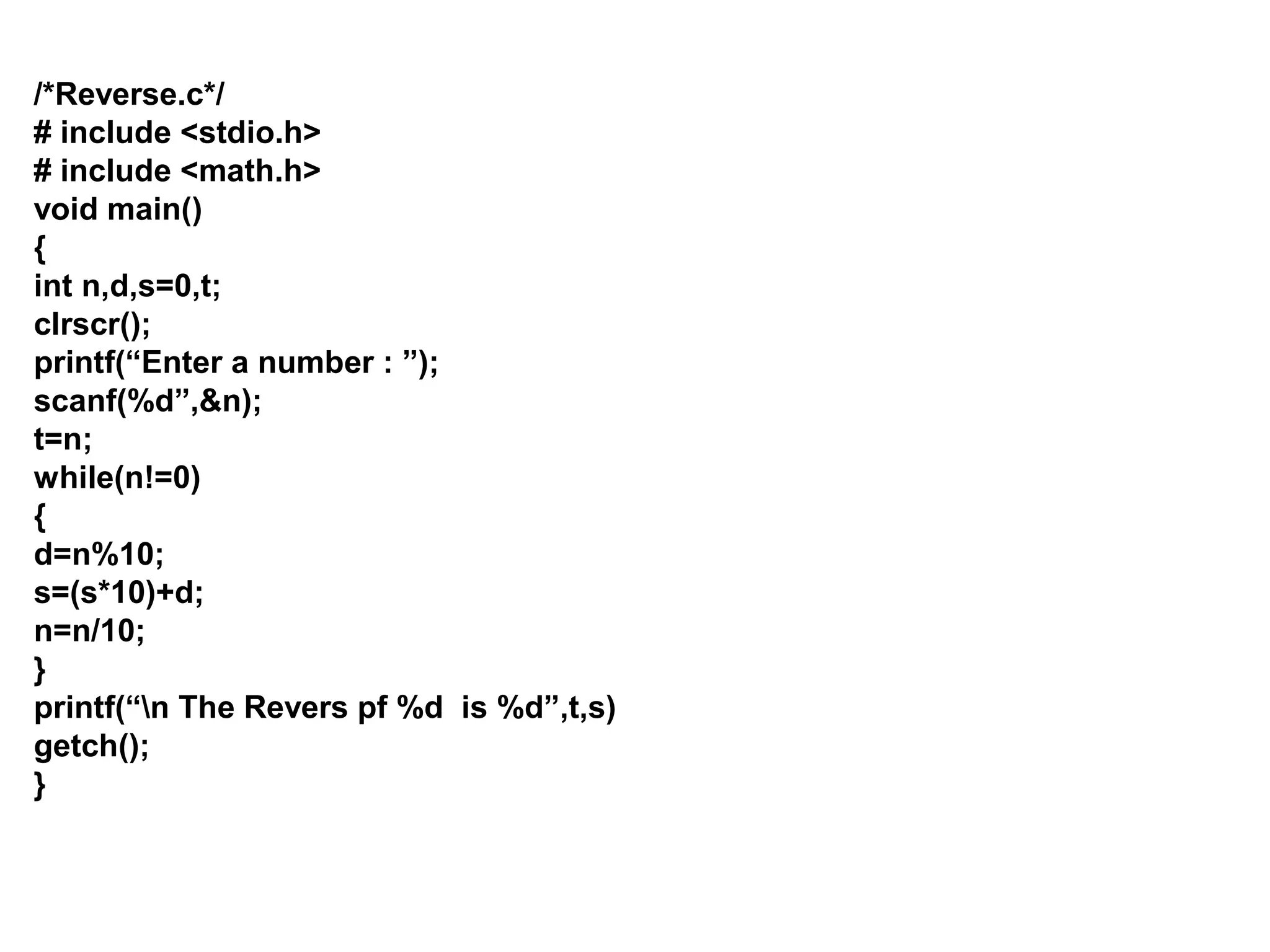 /*Reverse.c*/ # include <stdio.h> # include <math.h> void main() { int n,d,s=0,t; clrscr(); printf(“Enter a number : ”); scanf(%d”,&n); t=n; while(n!=0) { d=n%10; s=(s*10)+d; n=n/10; } printf(“n The Revers pf %d is %d”,t,s) getch(); } 