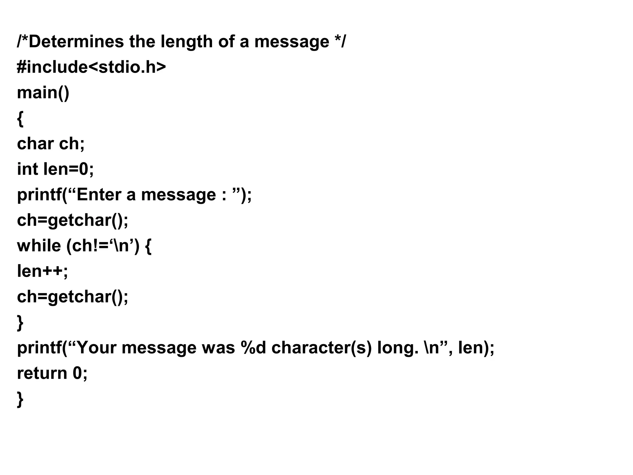 /*Determines the length of a message */ #include<stdio.h> main() { char ch; int len=0; printf(“Enter a message : ”); ch=getchar(); while (ch!=‘n’) { len++; ch=getchar(); } printf(“Your message was %d character(s) long. n”, len); return 0; } 
