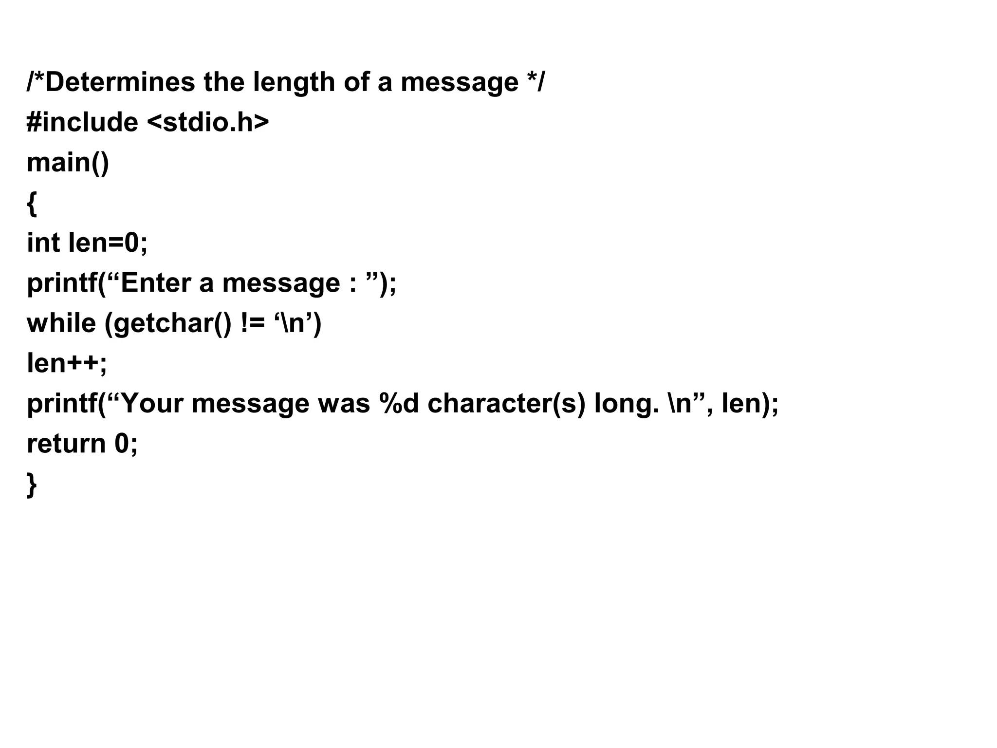 /*Determines the length of a message */ #include <stdio.h> main() { int len=0; printf(“Enter a message : ”); while (getchar() != ‘n’) len++; printf(“Your message was %d character(s) long. n”, len); return 0; } 