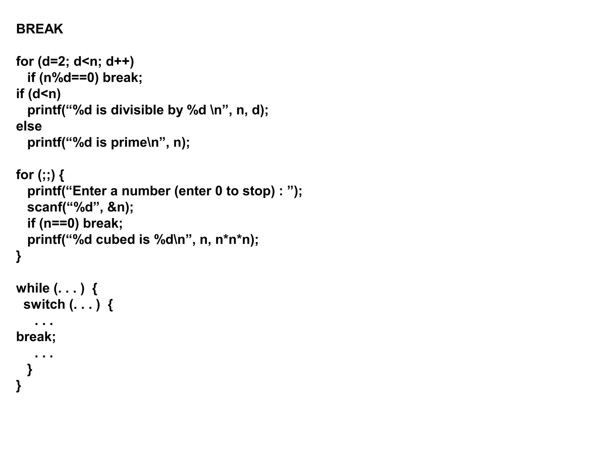 BREAK for (d=2; d<n; d++) if (n%d==0) break; if (d<n) printf(“%d is divisible by %d n”, n, d); else printf(“%d is primen”, n); for (;;) { printf(“Enter a number (enter 0 to stop) : ”); scanf(“%d”, &n); if (n==0) break; printf(“%d cubed is %dn”, n, n*n*n); } while (. . . ) { switch (. . . ) { . . . break; . . . } } 