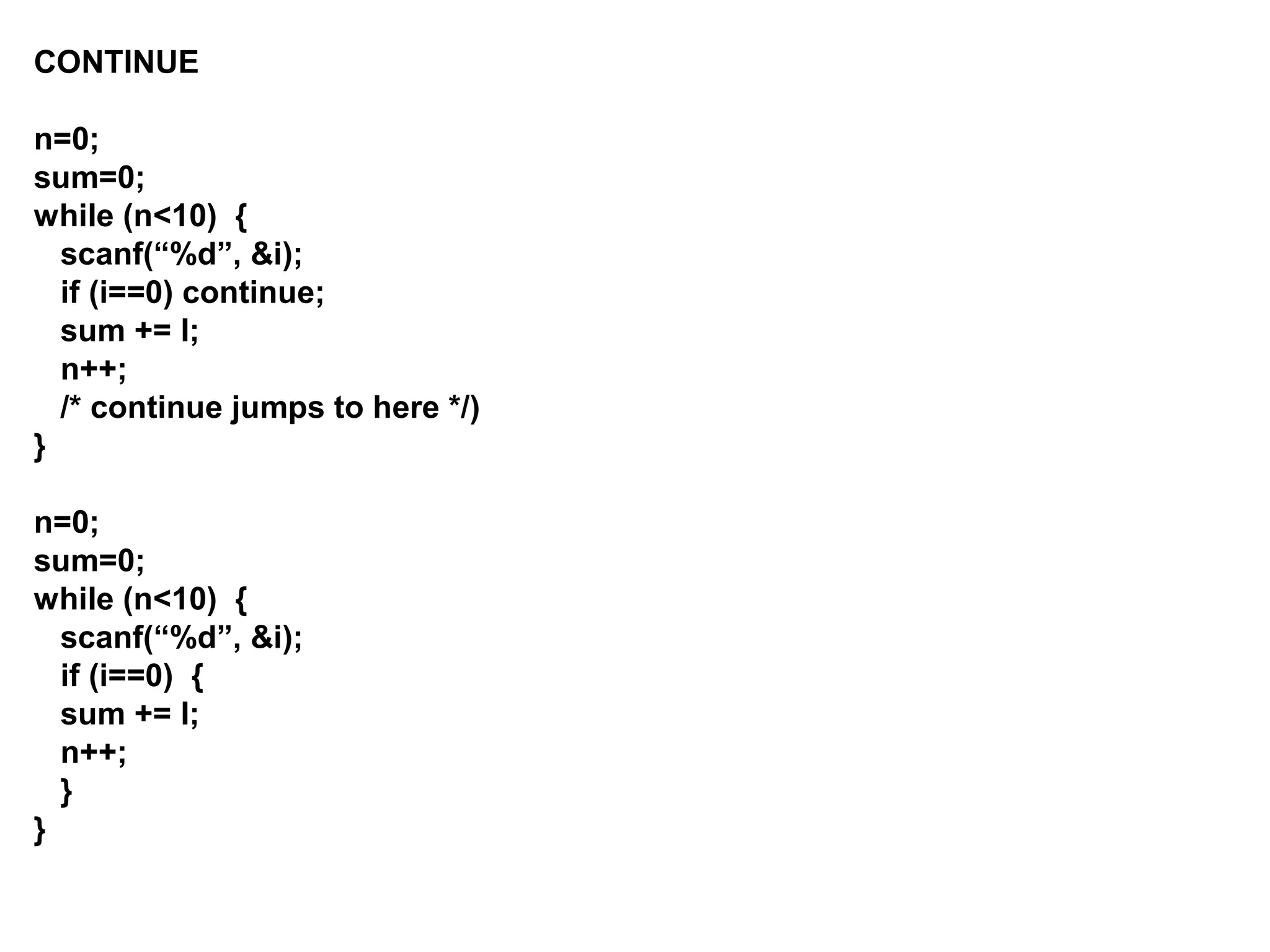 CONTINUE n=0; sum=0; while (n<10) { scanf(“%d”, &i); if (i==0) continue; sum += I; n++; /* continue jumps to here */) } n=0; sum=0; while (n<10) { scanf(“%d”, &i); if (i==0) { sum += I; n++; } } 
