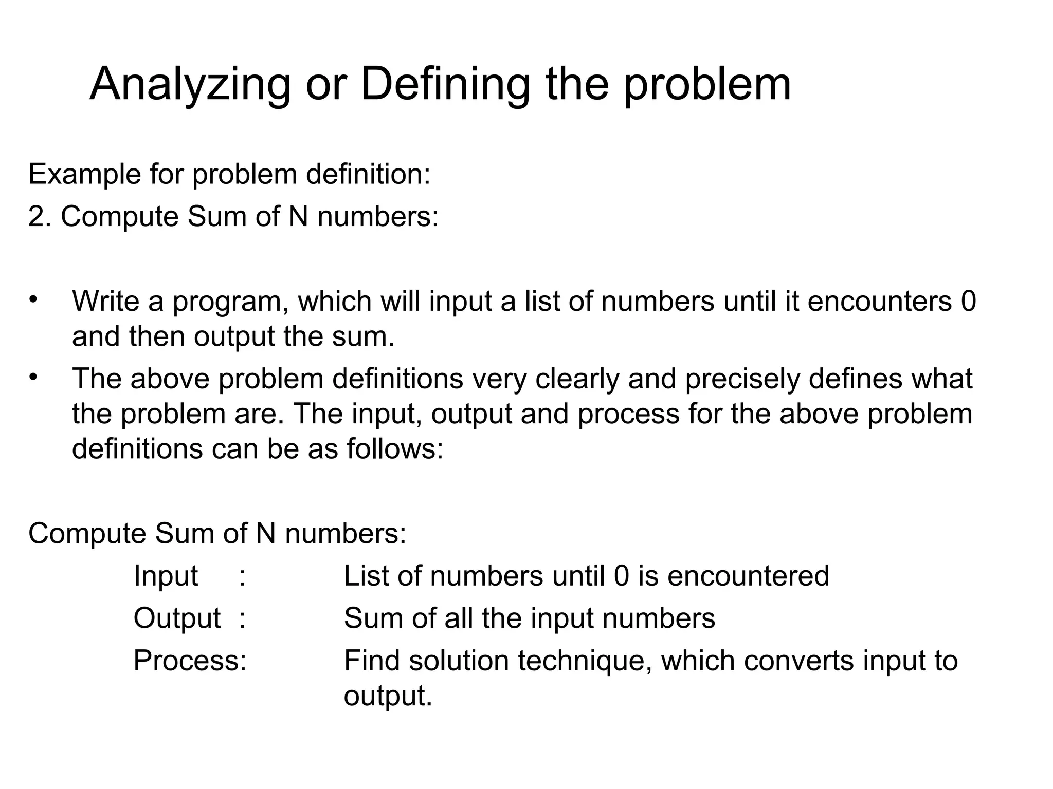 Analyzing or Defining the problem Example for problem definition: 2. Compute Sum of N numbers: • Write a program, which will input a list of numbers until it encounters 0 and then output the sum. • The above problem definitions very clearly and precisely defines what the problem are. The input, output and process for the above problem definitions can be as follows: Compute Sum of N numbers: Input : List of numbers until 0 is encountered Output : Sum of all the input numbers Process: Find solution technique, which converts input to output. 