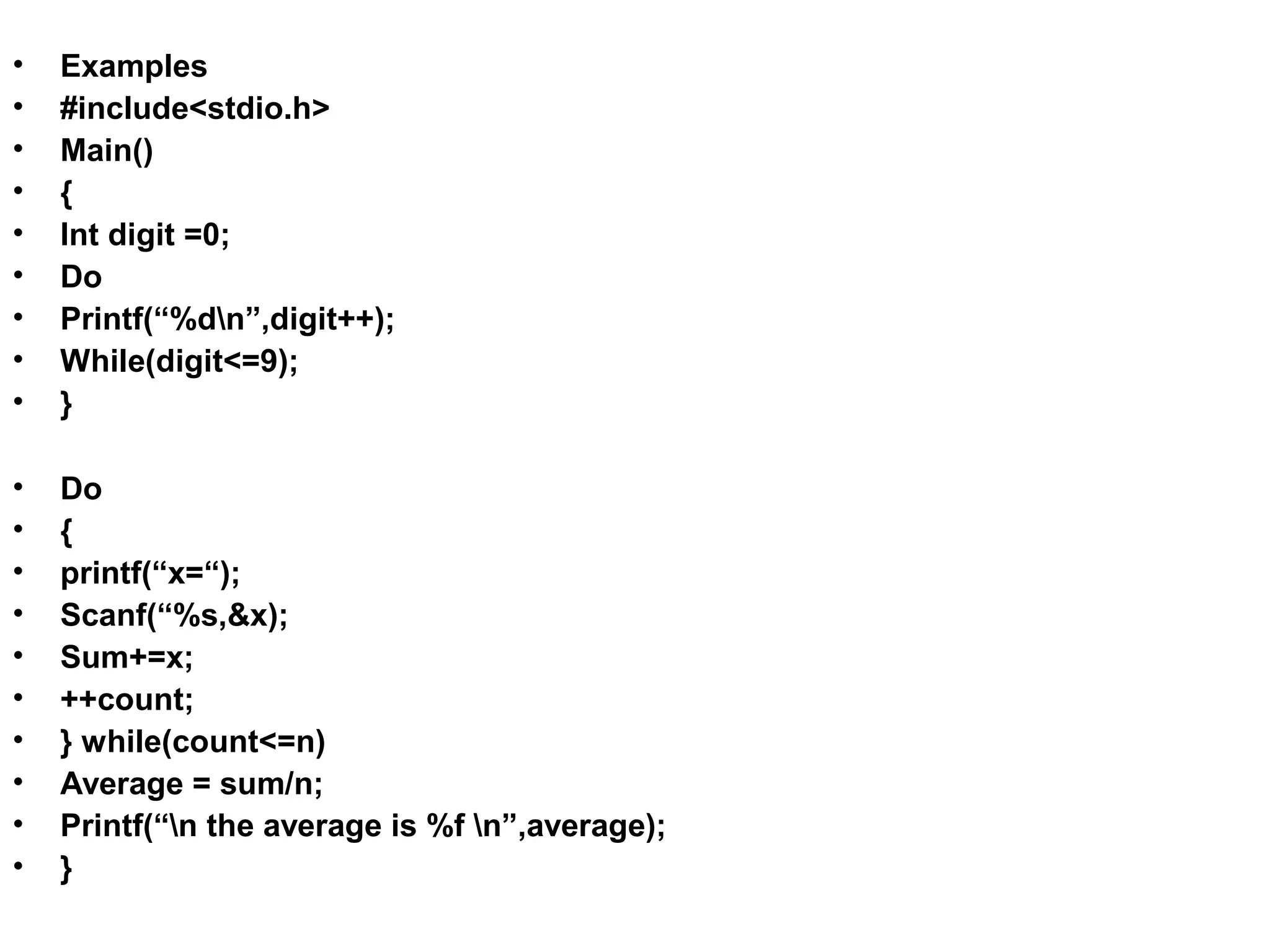 • Examples • #include<stdio.h> • Main() • { • Int digit =0; • Do • Printf(“%dn”,digit++); • While(digit<=9); • } • Do • { • printf(“x=“); • Scanf(“%s,&x); • Sum+=x; • ++count; • } while(count<=n) • Average = sum/n; • Printf(“n the average is %f n”,average); • } 